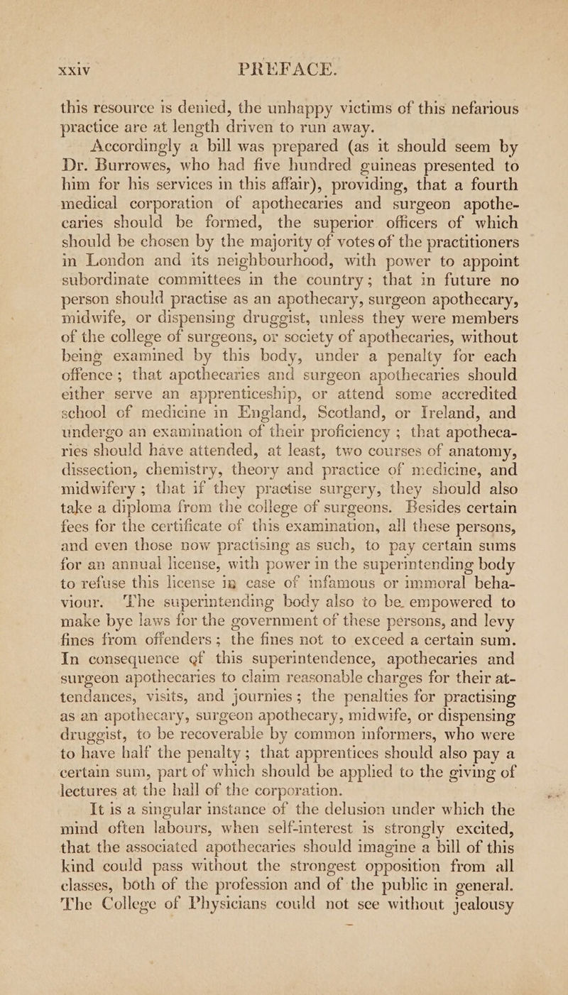 this resource 1s denied, the unhappy victims of this nefarious practice are at length driven to run away. Accordingly a bill was prepared (as it should seem by Dr. Burrowes, who had five hundred guineas presented to him for his services in this affair), providing, that a fourth medical corporation of apothecaries and surgeon apothe- caries should be formed, the superior officers of which should be chosen by the majority of votes of the practitioners in London and its neighbourhood, with power to appoint subordinate committees in the country; that in future no person should practise as an apothecary, surgeon apothecary, midwife, or dispensing druggist, unless they were members of the college of surgeons, or society of apothecaries, without being examined by. this body, under a penalty for each offence ; that apothecaries and surgeon apothecaries should either serve an apprenticeship, or attend some accredited school cf medicine in England, Scotland, or Ireland, and undergo an examination of their proficiency ; that apotheca- ries should have attended, at least, two courses of anatomy, dissection, chemistry, theory and practice of medicme, and midwifery ; that if they practise surgery, they should also take a diploma from the college of surgeons. Besides certain fees for the certificate of this examimation, all these persons, and even those now practising as such, to pay certain sums for an annual license, with power in the supermtending body to refuse this license 1g case of infamous or immoral beha- viour. ‘The superintending body also to be. empowered to make bye laws for the government of these persons, and levy fines from offenders ; aw fines not to exceed a certain sum. In consequence gf this superintendence, apothecaries and sur acon apothecaries to claim reasonable charges for their at- tendances, visits, and journies; the penalties for practising as an apothecary, surgeon apothecary, midwife, or dispensing druggist, to be eeonersble by common informers, who were to have half the penalty ; that apprentices stout also pay a certain sum, part of which should be applied to the giving of lectures at the hall of the corporation. It is a singular instance of the delusion under which the mind often labours, when self-interest is strongly excited, that the associated apothecaries should imagine a bill of this kind could pass without the strongest opposition from all classes, both of the profession and of the public in general. The College of Physicians could not see without jealousy