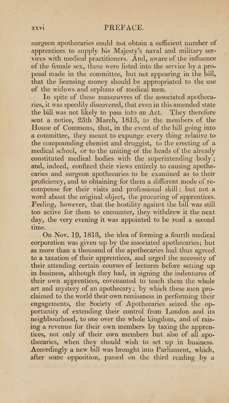 surgeon apothecaries could not obtain a sufficient number of apprentices to supply his Majesty’s naval and military ser- vices with medical practitioners. And, aware of the influence of the female sex, these were listed into the service by a pro- posal made in the committee, but not appearing in the bill, that the licensing money should be appropriated to the use of the widows and orphans of medical men. In spite of these manceuvres of the associated apotheca- ries, it was speedily discovered, that even in this amended state the bill was not likely to pass into an Act. They therefore sent a notice, 25th March, 1813, to the members of the House of Commons, that, in the event of the bill going into a committee, they meant to expunge every thing relative to the compounding chemist and druggist, to the erecting of a medical school, or to the uniting of the heads of the already constituted medical bodies with the superintending body ; and, indeed, confined their views entirely to causing apothe- caries and surgeon apothecaries to be examined as to their proficiency, and to obtaining for them a different mode of re- compense for their visits and professional skill: but not a word about the original object, the procuring of apprentices. Feeling, however, that the hostility against the bill was still too active for them to encounter, they withdrew it the next day, the very evening it was appointed to be read a second time. On Nov. 19, 1813, the idea of forming a fourth medical corporation was given up by the associated apothecaries; but as more than a thousand of the apothecaries had thus agreed to a taxation of their apprentices, and urged the necessity of their attending certain courses of lectures before setting up in business, although they had, in signing the imdentures of their own apprentices, covenanted to teach them the whole art and mystery of an apothecary ; by which these men pro- claimed to the world their own remissness in performing their engagements, the Society of Apothecaries seized the op- portunity of extending their control from London and its neighbourhood, to one over the whole kingdom, and of rais- ing a revenue for their own members by taxing the appren- tices, not only of their own members but also of all apo- thecaries, when they should wish to set up in business. Accordingly a new bill was brought into Parliament, which, after some opposition, passed on the third reading by a