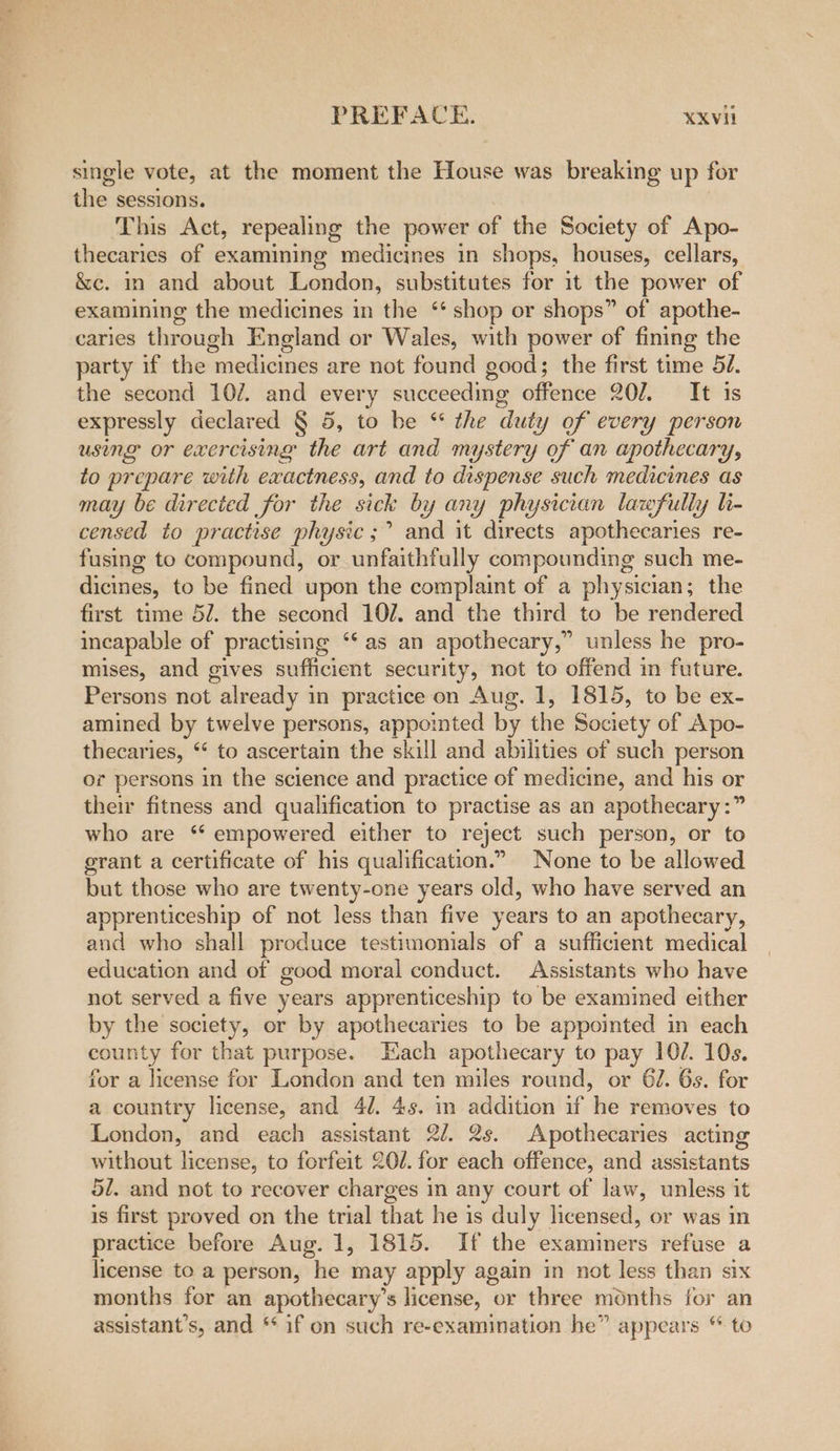 single vote, at the moment the House was breaking up for tie sessions. This Act, repealing the power of the Society of Apo- thecaries of examining medicines in shops, houses, cellars, &amp;e. mm and about London, substitutes for it the power of examining the medicines in the ‘‘ shop or shops” of apothe- caries through England or Wales, with power of fining the party if the medicines are not found good; the first time 52. the second 10/. and every succeeding offence 202. It is expressly declared § 5, to be “* the duty of every person using or exercising the art and mystery of an apothecary, to prepare with exactness, and to dispense such medicines as may be directed for the sick by any physician lawfully h- censed to practise physic ;’ and it directs apothecaries re- fusing to compound, or unfaithfully compounding such me- dicines, to be fined upon the complaint of a physician; the first time 5/. the second 102. and the third to be rendered incapable of practising ‘‘ as an apothecary,” unless he pro- mises, and gives sufficient security, not to offend in future. Persons not already in practice on Aug. 1, 1815, to be ex- amined by twelve persons, appointed by the Society of Apo- thecaries, “ to ascertain the skill and abilities of such person or persons in the science and practice of medicine, and his or their fitness and qualification to practise as an apothecary :” who are ‘ empowered either to reject such person, or to grant a certificate of his qualification.” None to be allowed but those who are twenty-one years old, who have served an apprenticeship of not less than five years to an apothecary, and who shall produce testimonials of a sufficient medical education and of good moral conduct. Assistants who have not served a five years apprenticeship to be examined either by the society, or by apothecaries to be appointed in each county for that purpose. Each apothecary to pay 102. 10s. for a license for London and ten miles round, or 62. 6s. for a country license, and 40. 4s. in addition if he removes to London, and each assistant 2/. 2s. Apothecaries acting without license, to forfeit 20/. for each offence, and assistants 5/. and not to recover charges in any court of law, unless it is first proved on the trial that he is duly licensed, or was in practice before Aug. 1, 1815. If the examiners refuse a license to a person, he may apply again in not less than six months for an apothecary’s license, or three months for an assistant’s, and * if on such re-examination he” appears “ to