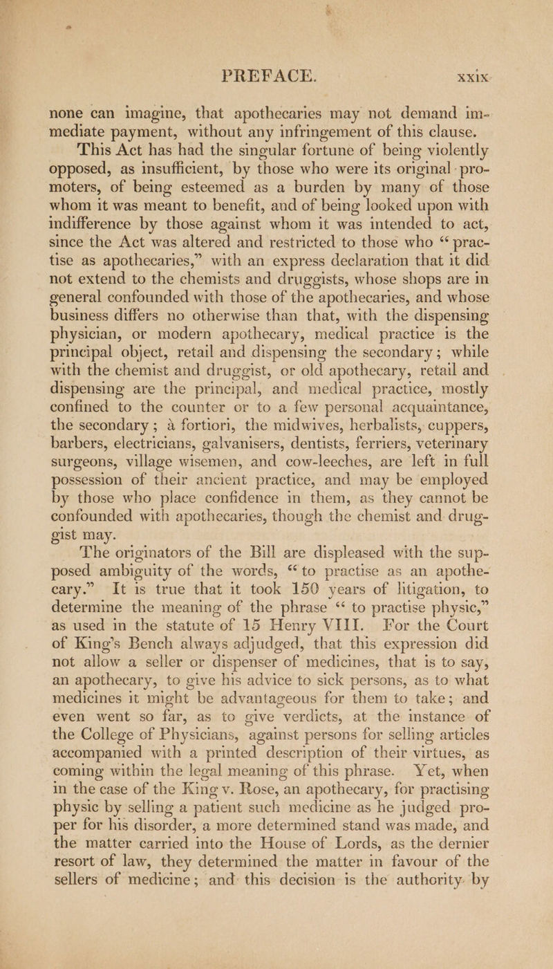 PREFACE. XXKIX: none can imagine, that apothecaries may not demand im- mediate payment, without any infringement of this clause. This Act has had the singular fortune of being violently opposed, as insufficient, by those who were its original : pro- moters, of being esteemed as a burden by many of those whom it was meant to benefit, and of bemg looked upon with indifference by those against whom it was intended to act, since the Act was altered and restricted to those who “ prac- tise as apothecaries,” with an express declaration that it did not extend to the chemists and druggists, whose shops are in general confounded with those of the apothecaries, and whose business differs no otherwise than that, with the dispensing physician, or modern apothecary, medical practice is the principal object, retail and dispensing the secondary; while with the chemist and druggist, or old apothecary, retail and dispensing are the principal, and medical practice, mostly confined to the counter or to a few personal acquaintance, the secondary ; a fortiori, the midwives, herbalists, cuppers, barbers, electricians, galvanisers, dentists, ferriers, veterinary surgeons, village wisemen, and cow-leeches, are left in full possession of their ancient practice, and may be employed by those who place confidence in them, as they cannot be confounded with apothecaries, though the chemist and. drug- gist may. The originators of the Bill are displeased with the sup- posed ambiguity of the words, “to practise as an apothe- cary.” It is true that it took 150 years of litigation, to determine the meaning of the phrase “ to practise physic,” as used in the statute of 15 Henry VIII. For the Court of King’s Bench always adjudged, that this expression did not allow a seller or dispenser of medicines, that is to say, an apothecary, to give his advice to sick persons, as to what medicines it might be advantageous for them to take; and even went so far, as to give verdicts, at the instance. of the College of Physicians, against persons for selling articles accompanied with a printed description of their virtues, as coming within the legal meaning of this phrase. Yet, when in the case of the King v. Rose, an apothecary, for practising physic by selling a patient such medicine as he judged. pro- per for his disorder, a more determined stand was made, and the matter carried into the House of Lords, as the dernier resort of law, they determined the matter in favour of the sellers of medicine; and: this decision is the authority: by