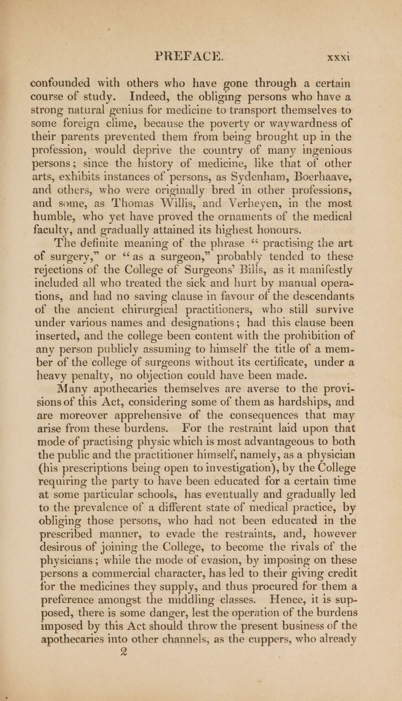 confounded with others who have gone through a certain course of study. Indeed, the obliging persons who have a strong natural genius for medicine to transport themselves to some foreign clime, because the poverty or way wardness of their parents prevented them from being brought up in the profession, would deprive the country “of many ingenious persons; since the history of medicine, like that of other arts, exhibits instances of persons, as Sydenham, Boerhaave, and others, who were originally bred in other professions, and some, as ‘Thomas Willis, and Verheyen, in the most humble, who yet have proved the ornaments of the medical faculty, and gradually attained its highest honcurs. The definite meaning of the phrase ‘ practising the art of surgery,” or “as a surgeon,” probably tended to these rejections of the College nee Surgeons’ Bills, as it manifestly included all who treated the sick and hart by manual opera- tions, and had no saving clause in favour of the descendants of the ancient chirurgical practitioners, who still survive under various names and designations; had this clause been inserted, and the college been content with the prohibition of any person publicly assuming to himself the title of a mem- ber of the college of surgeons without its certificate, under a heavy penalty, no objection could have been made. Many apothecaries themselves are averse to the provi- sions of this Act, considering some of them as hardships, and are moreover apprehensive of the consequences that may arise from these burdens. For the restraint laid upon that mode of practising physic which is most advantageous to both the public and the practitioner himself, namely, as a physician (his prescriptions being open to investigation), by the College requiring the party to have been educated for a certain time at some particular schools, has eventually and gradually led to the prevalence of a different state of medical practice, by obliging those persons, who had not been educated in the prescribed manner, to evade the restraints, and, however desirous of joining the College, to become the rivals of the physicians ; while the mode of evasion, by imposing on these persons a commercial character, has led to their giving credit for the medicines they supply, and thus procured for them a preference amongst the middling classes. Hence, it is sup- posed, there is some danger, lest the operation of the burdens imposed by this Act should throw the present business of the apothecaries into other channels, as the cuppers, who already 2