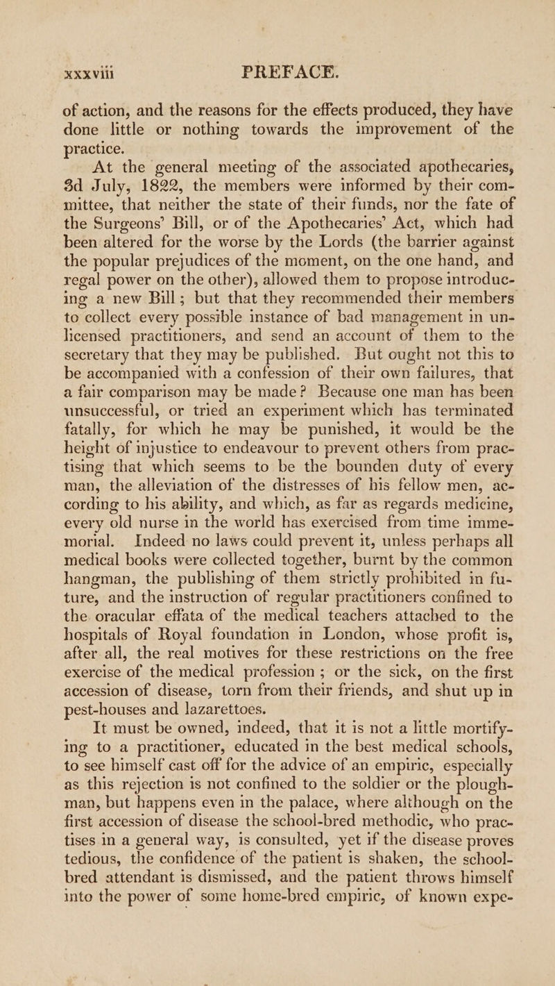 of action, and the reasons for the effects produced, they have done little or nothing towards the improvement of the practice. At the general meeting of the associated apothecaries, 3d July, 1822, the members were informed by their com- mittee, that neither the state of their funds, nor the fate of the Surgeons’ Bill, or of the Apothecaries’ Act, which had been altered for the worse by the Lords (the barrier against the popular prejudices of the moment, on the one hand, and regal power on the other), allowed them to propose introduc- ing a new Bill; but that they recommended their members to collect every possible instance of bad management in un- licensed practitioners, and send an account of them to the secretary that they may be published. But ought not this to be accompanied with a confession of their own failures, that a fair comparison may be made? Because one man has been unsuccessful, or tried an experiment which has terminated fatally, for which he may be punished, it would be the height of injustice to endeavour to prevent others from prac- tismg that which seems to be the bounden duty of every man, the alleviation of the distresses of his fellow men, ac- cording to his ability, and which, as far as regards medicine, every old nurse in the world has exercised from time imme- mortal. Indeed no laws could prevent it, unless perhaps all medical books were collected together, burnt by the common hangman, the publishing of them strictly prohibited in fu- ture, and the instruction of regular practitioners confined to the oracular effata of the medical teachers attached to the hospitals of Royal foundation im London, whose profit is, after all, the real motives for these restrictions on the free exercise of the medical profession ; or the sick, on the first accession of disease, torn from their friends, and shut up in pest-houses and lazarettoes. It must be owned, indeed, that it is not a little mortify- ing to a practitioner, educated in the best medical schools, to see himself cast off for the advice of an empiric, especially as this rejection 1s not confined to the soldier or the plough- man, but happens even in the palace, where alihough on the first accession of disease the school-bred methodic, who prac- tises in a general way, is consulted, yet if the disease proves tedious, the confidence of the patient is shaken, the school- bred attendant is dismissed, and the patient throws himself into the power of some home-bred empiric, of known expe-