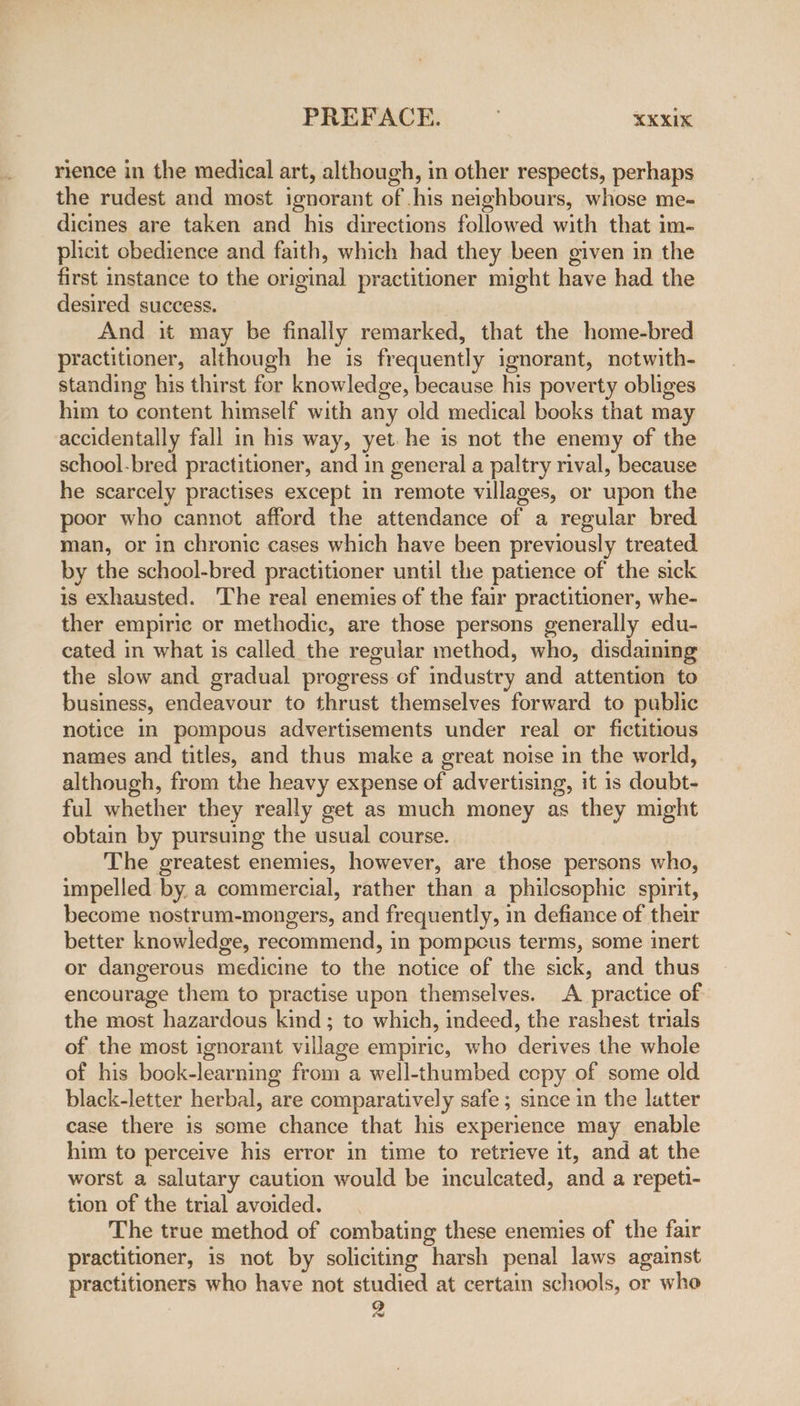 rience in the medical art, although, in other respects, perhaps the rudest and most ignorant of .his neighbours, whose me- dicines are taken and his directions followed with that im- plicit obedience and faith, which had they been given in the first instance to the original practitioner might have had the desired success. And it may be finally remarked, that the home-bred practitioner, although he is frequently ignorant, notwith- standing his thirst for knowledge, because his poverty obliges him to content himself with any old medical books that may accidentally fall in his way, yet. he is not the enemy of the school-bred practitioner, and in general a paltry rival, because he scarcely practises except in remote villages, or upon the poor who cannot afford the attendance of a regular bred man, or in chronic cases which have been previously treated. by the school-bred practitioner until the patience of the sick is exhausted. The real enemies of the fair practitioner, whe- ther empiric or methodic, are those persons generally edu- cated in what is called the regular method, who, disdaining the slow and gradual progress of industry and attention to business, endeavour to thrust themselves forward to public notice in pompous advertisements under real or fictitious names and titles, and thus make a great noise in the world, although, from the heavy expense of advertising, it is doubt- ful whether they really get as much money as they might obtain by pursuing the usual course. The greatest enemies, however, are those persons who, impelled by. a commercial, rather than a philesophic spirit, become nostrum-mongers, and frequently, in defiance of their better knowledge, recommend, in pompcus terms, some inert or dangerous medicine to the notice of the sick, and thus encourage them to practise upon themselves. A practice of the most hazardous kind ; to which, indeed, the rashest trials of the most ignorant village empiric, who derives the whole of his book-learning from a well-thumbed cepy of some old black-letter herbal, are comparatively safe; since in the latter case there is some chance that his experience may enable him to perceive his error in time to retrieve it, and at the worst a salutary caution would be inculcated, and a repeti- tion of the trial avoided. The true method of combating these enemies of the fair practitioner, is not by soliciting harsh penal laws against practitioners who have not studied at certain schools, or who 2