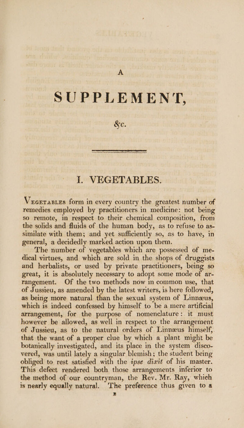 A SUPPLEMENT, &amp;ec. I. VEGETABLES. Vecerasies form in every country the greatest number of remedies employed by practitioners in medicine: not being so remote, in respect to their chemical composition, from the solids and fluids of the human body, as to refuse to as- similate with them; and yet sufficiently so, as to have, in general, a decidedly marked action upon them. The number of vegetables which are possessed of me- dical virtues, and which are sold in the shops of druggists and herbalists, or used by private practitioners, being so great, it is absolutely necessary to adopt some mode of ar- rangement. Of the two methods now in common use, that of Jussieu, as amended by the latest writers, is here followed, as being more natural than the sexual system of Linneus, which is indeed confessed by himself to be a mere artificial arrangement, for the purpose of nomenclature: it must however be allowed, as well in respect to the arrangement of Jussieu, as to the natural orders of Linneus himself). that the want of a proper clue by which a plant might be botanically investigated, and its place in the system disco- vered, was until lately a singular blemish; the student being obliged to rest satisfied with the ipse dixit of his master. This defect rendered both. those arrangements inferior to the method of our countryman, the Rev. Mr. Ray, which is nearly equally natural. ‘The preference thus given to a B