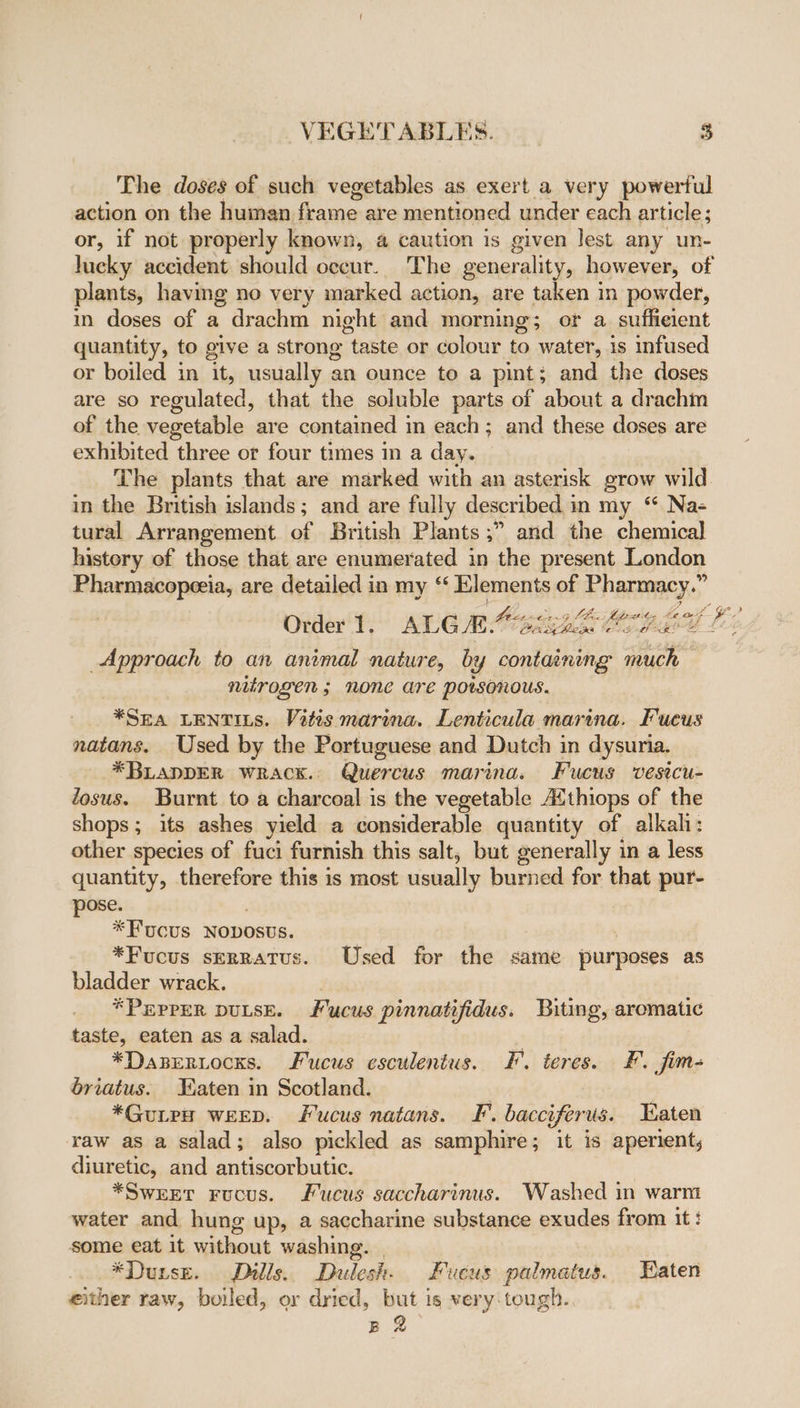 The doses of such vegetables as exert a very powertul action on the human frame are mentioned under each article; or, if not properly known, a caution is given lest any un- lucky accident should occur. The generality, however, of plants, having no very marked action, are taken in powder, in doses of a drachm night and morning; or a suffieient quantity, to give a strong taste or colour to water, is infused or boiled in it, usually an ounce to a pint; and the doses are so regulated, that the soluble parts of about a drachm of the vegetable are contained in each; and these doses are exhibited three or four times in a day. | The plants that are marked with an asterisk grow wild in the British islands; and are fully described in my “ Na- tural Arrangement of British Plants ;” and the chemical history of those that are enumerated in the present London Pharmacopeeia, are detailed in my “ Elements of Pharmacy.” Order't, ALG MM 6G E ORES Ls Approach to an animal nature, by containing much NUTOLEN; NONE Are porsonous. *SEA LENTILS. Vitis marina. Lenticula marina. Fucus natans. Used by the Portuguese and Dutch in dysuria. * BLADDER WRACK. Quercus marina. Fucus vesicu- Zosus. Burnt to a charcoal is the vegetable Aithiops of the shops; its ashes yield a considerable quantity of alkah: other species of fuci furnish this salt; but generally in a less quantity, therefore this is most usually burned for that pur- pose. *Fucus Nobosus. : *Fucus serratus. Used for the same purposes as bladder wrack. | *PEPPER DULSE. Fucus pinnatifidus. Biting, aromatic taste, eaten as a salad. ui hot *Dasertocss. Fucus esculentus. F'. teres. £. fim- briatus. Faten in Scotland. *Guiew weep. Fucus natans. IF’. bacciferus. Taten raw as a salad; also pickled as samphire; it is aperient, diuretic, and antiscorbutic. *SweEEer Fucus. Fucus saccharinus. Washed in warm water and hung up, a saccharine substance exudes from it: some eat it without washing. | *Durse. Dills. Dulesh. Fucus palmatus. Eaten either raw, boiled, or dried, but is very-tough.. B 2