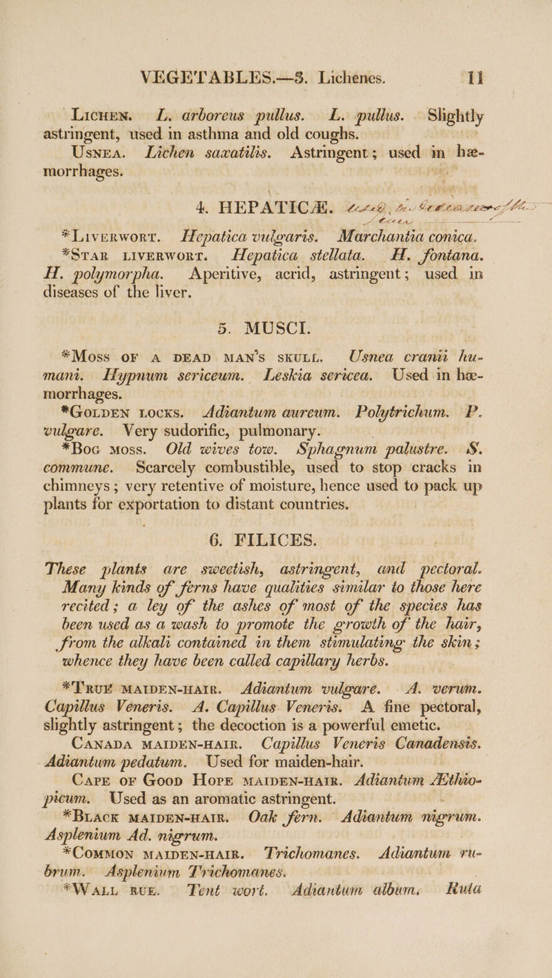 Lichen. JL. arboreus pullus. L. pullus. Slightly astringent, used in asthma and old coughs. Usnea. Lichen sazxatilis. Astringent; used m hn morrhages. i EO POS ) *Liverwort. Hepatica vulgaris. Marchantia conic. *Srar LiveErwort. Hepatica stellata. H. fontana. H. polymorpha. Aperitive, acrid, astringent; used in diseases of the liver. 5. MUSCI. *Moss OF A DEAD MAN'S skuLL. Usnea cranit hu- mani. Hypnum sericeum. Leskia serwcea. Used in hae- morrhages. | *GoLpEN Locks. Adiantum aureum. Polytrichum. P. vulgare. Very sudorific, pulmonary. *Boc moss. Old wives tow. Sphagnum palustre. 8. commune. Scarcely combustible, used to stop cracks in chimneys ; very retentive of moisture, hence used to pack up plants for exportation to distant countries. 6. FILICES. These plants are sweetish, astringent, and pectoral. Many kinds of ferns have qualities similar to those here recited ; a ley of the ashes of most of the species has been used as a wash to promote the growth of the har, Srom the alkali contained in them stimulating the skin; whence they have been called capillary herbs. *TRUE MAIDEN-HAIR. Adiantum vulgare. A. verwm. Capillus Veneris. A. Capillus. Venerts. A fine pectoral, slightly astringent ; the decoction is a powerful emetic. CANADA MAIDEN-HAIR. Capillus Veneris Canadensis. - Adiantum pedatum. Used for maiden-hair. Care or Goop Horr maipen-nair. Adianium Athio- picum. Used as an aromatic astringent. *BLACK MAIDEN-HAIR. Oak fern. Adiantum nigrum. Asplenium Ad. nigrum. *COMMON MAIDEN-HAIR. Trichomanes. Adiantum ru- brum. Asplenium Trichomanes. : | *Waxt Rue. Tent wort. Adiantum albume Ruta