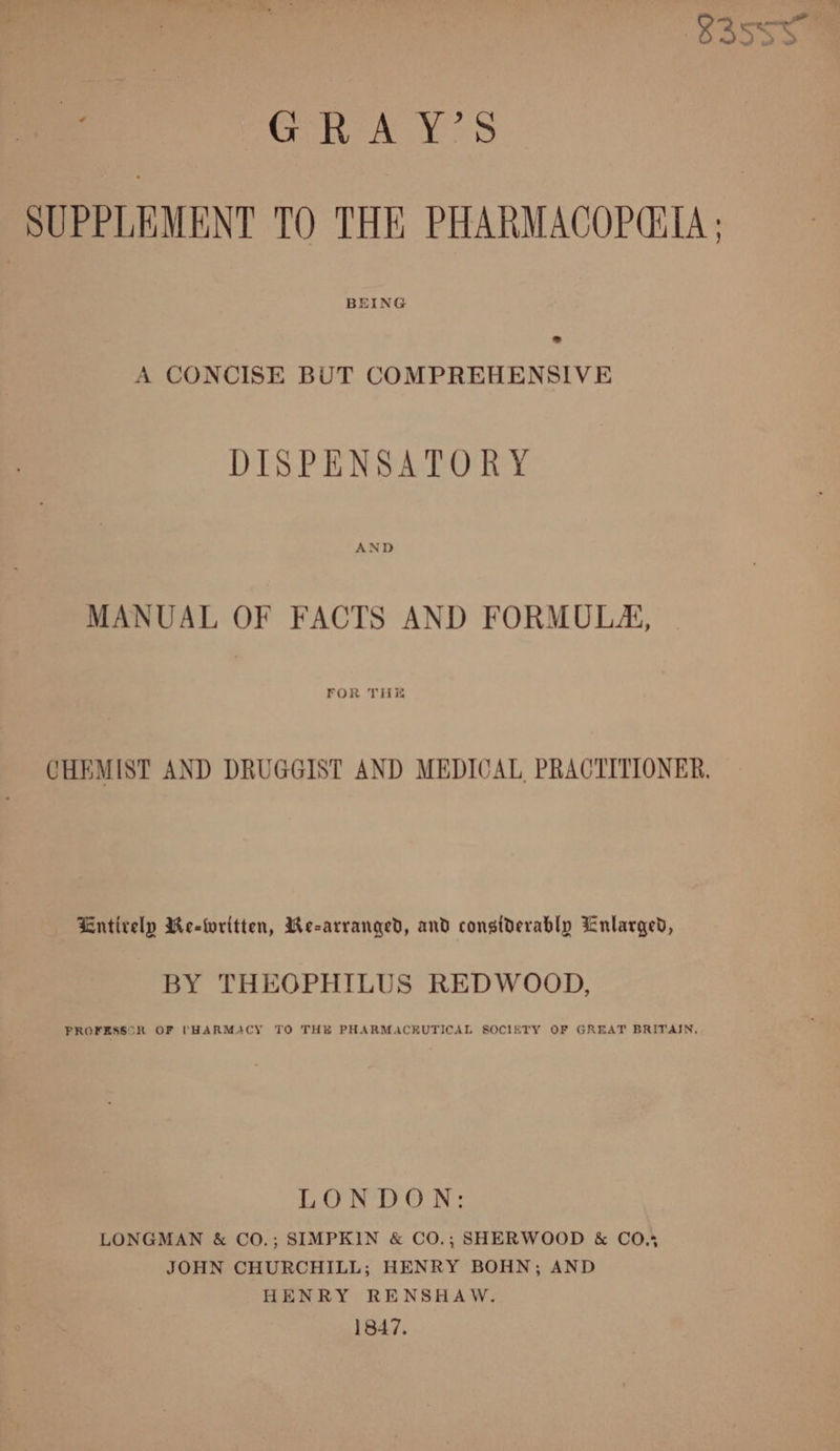 S35se0 : Grn A Ys S SUPPLEMENT TO THE PHARMACOP(TA ; BEING A CONCISE BUT COMPREHENSIVE DISPENSATORY AND MANUAL OF FACTS AND FORMULA, FOR TH CHEMIST AND DRUGGIST AND MEDICAL PRACTITIONER. Entirely Re-Wwritten, We-arranged, and considerably Enlarged, BY THEOPHILUS REDWOOD, PROFESSOR OF (HARMACY TO THE PHARMACEUTICAL SOCIETY OF GREAT BRITAIN, LONDON: LONGMAN & CO.; SIMPKIN & CO.; SHERWOOD & CO.* JOHN CHURCHILL; HENRY BOHN; AND HENRY RENSHAW. 1847.