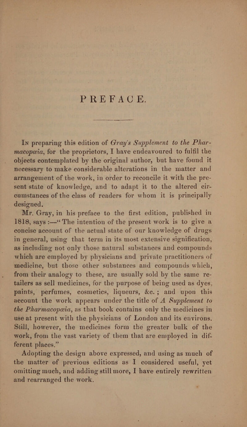 PREFACE. In preparing this edition of Gray's Supplement to the Phar- macopeia, for the proprietors, I have endeavoured to fulfil the objects contemplated by the original author, but have found it necessary to make considerable alterations in the matter and arrangement of the work, in order to reconcile it with the pre- sent state of knowledge, and to adapt it to the altered cir- cumstances of the class of readers for whom it is principally _ designed. Mr. Gray, in his preface to the first edition, published in 1818, says :—“ The intention of the present work is to give a concise account of the actual state of our knowledge of drugs in general, using that term in its most extensive signification, as including not only those natural substances and compounds which are employed by physicians and private practitioners of medicine, but those other substances and compounds which, from their analogy to these, are usually sold by the same re- tailers as sell medicines, for the purpose of being used as dyes, paints, perfumes, cosmetics, liqueurs, &amp;c.; and upon this account the work appears under the title of A Supplement to the Pharmacopeia, as that book contains only the medicines in use at present with the physicians of London and its environs. Still, however, the medicines form the greater bulk of the work, from the vast variety of them that are employed in dif- ferent places.” Adopting the design above expressed, and using as much of the matter of previous editions as I considered useful, yet omitting much, and adding still more, I have entirely rewritten and rearranged the work.