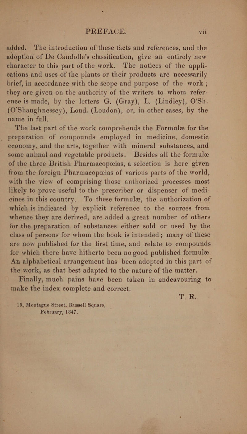 added. The introduction of these facts and references, and the adoption of De Candolle’s classification, give an entirely new character to this part of the work. The notices of the appli- eations and uses of the plants or their products are necessarily brief, in accordance with the scope and purpose of the work ; they are given on the authority of the writers to whom refer- ence is made, by the letters G. (Gray), L. (Lindley), O’Sh. (O’Shaughnessey), Loud. (Loudon), or, in other cases, by the name in full, The last part of the work comprehends the Formule for the preparation of compounds employed in medicine, domestic economy, and the arts, together with mineral substances, and some animal and vegetable products. Besides all the formule of the three British Pharmacopceias, a selection is here given from the foreign Pharmacopceias of various parts of the world, with the view of comprising those authorized processes most likely to prove useful to the prescriber or dispenser of medi- eines in this country. To these formule, the authorization of which is indicated by explicit reference to the sources from whence they are derived, are added a great number of others for the preparation. of substances either sold or used by the class of persons for whom the book is intended; many of these are now published for the first time, and relate to compounds for which there have hitherto been no good published formule. Aa alphabetical arrangement has been adopted in this part of the work, as that best adapted to the nature of the matter. Finally, much pains have been taken in endeavouring to make the index complete and correct. T. 19, Montague Street, Russell Square, February, 1847.