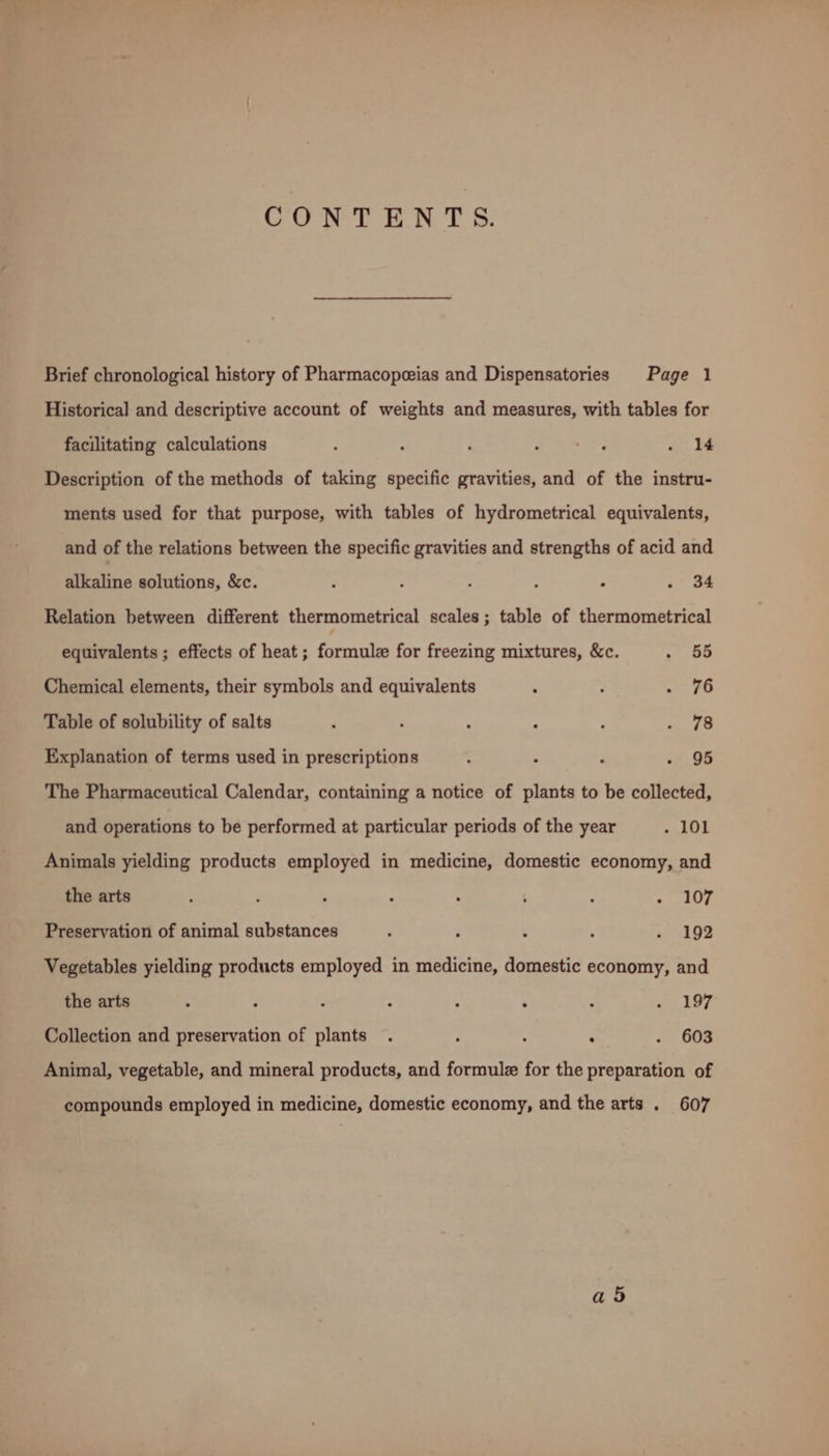 CONTENTS. Brief chronological history of Pharmacopeeias and Dispensatories Page 1 Historical and descriptive account of weights and measures, with tables for facilitating calculations , ; i 7a 2's . 14 Description of the methods of taking specific gravities, and of the instru- ments used for that purpose, with tables of hydrometrical equivalents, and of the relations between the specific gravities and strengths of acid and alkaline solutions, &c. : A : : ‘ > a4 Relation between different thermometrical scales; table of thermometrical equivalents ; effects of heat; formule for freezing mixtures, &c. . 55 Chemical elements, their symbols and equivalents ; . tro Table of solubility of salts P ; ; ‘ F hatte ¢ Explanation of terms used in prescriptions : : j - 95 The Pharmaceutical Calendar, containing a notice of plants to be collected, and operations to be performed at particular periods of the year . 101 Animals yielding products employed in medicine, domestic economy, and the arts ; ; ; ; ; ’ . «AOE Preservation of animal substances 5 ; ; ‘ - 192 Vegetables yielding products employed in medicine, domestic economy, and the arts ‘ ; - ; : ‘ : . 197 Collection and preservation of plants . : ; ‘ . 603 Animal, vegetable, and mineral products, and formule for the preparation of compounds employed in medicine, domestic economy, and the arts . 607 ad