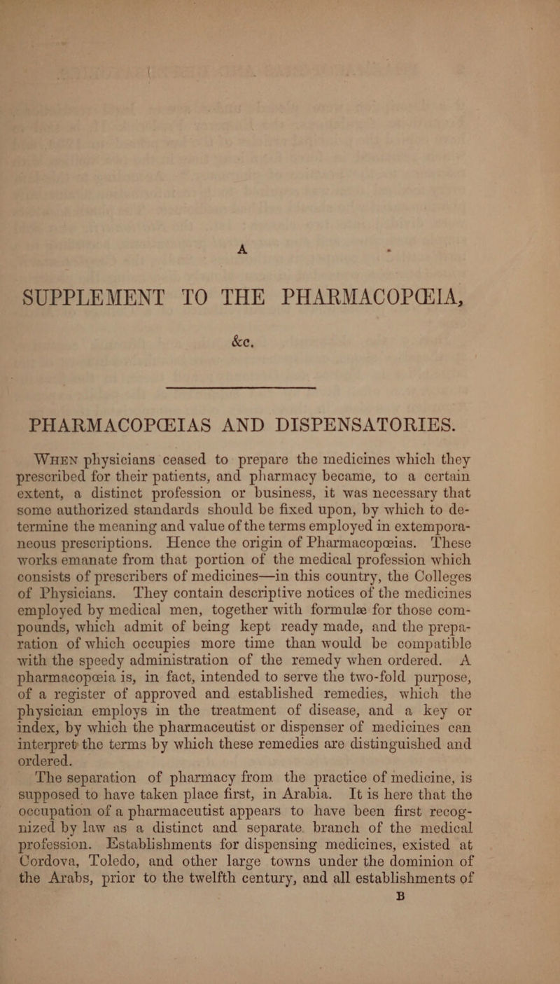 SUPPLEMENT TO THE PHARMACOPCIA, &e, PHARMACOPGIAS AND DISPENSATORIES. WHEN physicians ceased to prepare the medicines which they prescribed for their patients, and pharmacy became, to a certain extent, a distinct profession or business, it was necessary that some authorized standards should be fixed upon, by which to de- termine the meaning and value of the terms employed in extempora- neous prescriptions. Hence the origin of Pharmacopeeias. ‘These works emanate from that portion of the medical profession which consists of prescribers of medicines—in this country, the Colleges of Physicians. They contain descriptive notices of the medicines employed by medical men, together with formule for those com- pounds, which admit of being kept ready made, and the prepa- ration of which occupies more time than would be compatible with the speedy administration of the remedy when ordered. A pharmacopeeia is, in fact, intended to serve the two-fold purpose, of a register of approved and established remedies, which the physician employs in the treatment of disease, and a key or index, by which the pharmaceutist or dispenser of medicines can interpret the terms by which these remedies are distinguished and ordered. The separation of pharmacy from the practice of medicine, is supposed to have taken place first, in Arabia. It is here that the occupation of a pharmaceutist appears to have been first recog- nized by law as a distinct and separate, branch of the medical profession. Establishments for dispensing medicines, existed at Cordova, Toledo, and other large towns under the dominion of the Arabs, prior to the twelfth century, and all establishments of B