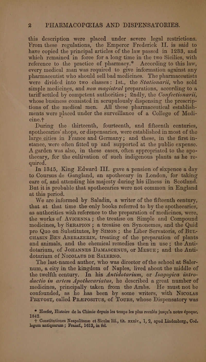 this description were placed under severe legal restrictions. From these regulations, the Emperor Frederick II. is said to have copied the principal articles of the law passed in 12838, and which remained in force for a long time in the two Sicilies, with reference to the practice of pharmacy.* According to this law, every medical man was required to give information against any pharmaceutist who should sell bad medicines. The pharmaceutists were divided into two classes: Ist., the Stationari?, who sold simple medicines, and zon magistral preparations, according to a tariff settled by competent authorities; 2ndly, the Confectionarit, whose business consisted in scrupulously dispensing the prescrip- tions of the medical men. All these pharmaceutical establish- ments were placed under the surveillance of a College of Medi- cine. | During the thirteenth, fourteenth, and fifteenth centuries, apothecaries’ shops, or dispensaries, were established in most of the large cities in France and Germany; and these, in the first in- stance, were often fitted up and supported at the public expense. A garden was also, in these cases, often appropriated to the apo- thecary, for the cultivation of such indigenous plants as he re- quired. In 1845, King Edward III. gave a pension of sixpence a day to Coursus de Gangland, an apothecary in London, for taking care of, and attending his majesty during his illness in Scotland. But itis probable that apothecaries were not common in England at this period. We are informed by Saladin, a writer of the fifteenth century, that at that time the-only books referred to by the apothecaries, as authorities with reference to the preparation of medicines, were, the works of AVICENNA; the treatise on Simple and Compound medicines, by SERAPION ; a treatise on Synonemes, and the Quid pro Quo on Substitutes, by Srmon ; the Liber Servatoris, of Bu1-. CHASIN BEN ABERAZERIN, treating of the preparation of plants and animals, and the chemical remedies then in use; the Anti- dotarium, of JOHANNES DaMAscENus, or MEsvE; and the Anti- dotarium of NICOLAUS DE SALERNO. The last-named author, who was director of the school at Saler- num, a city in the kingdom of Naples, lived about the middle of the twelfth century. In his Antidotarium, or Isagogica intro- ductio in artem Apothecariatus, he described a great number of — medicines, principally taken from the Arabs. He must not be confounded, as he has been by some writers, with NicoLas Prevost, called PRapositus, of Tours, whose Dispensatory was * Hoefer, Histoire de la Chimie depuis les temps les plus reculés jusqu’a notre époque. + Constitutiones Neapolitane et Siculee liii., tit. xxxiv., 1, 2, apud Lindenborg., Cod. legum antiquarum ; Francf., 1613, in fol.