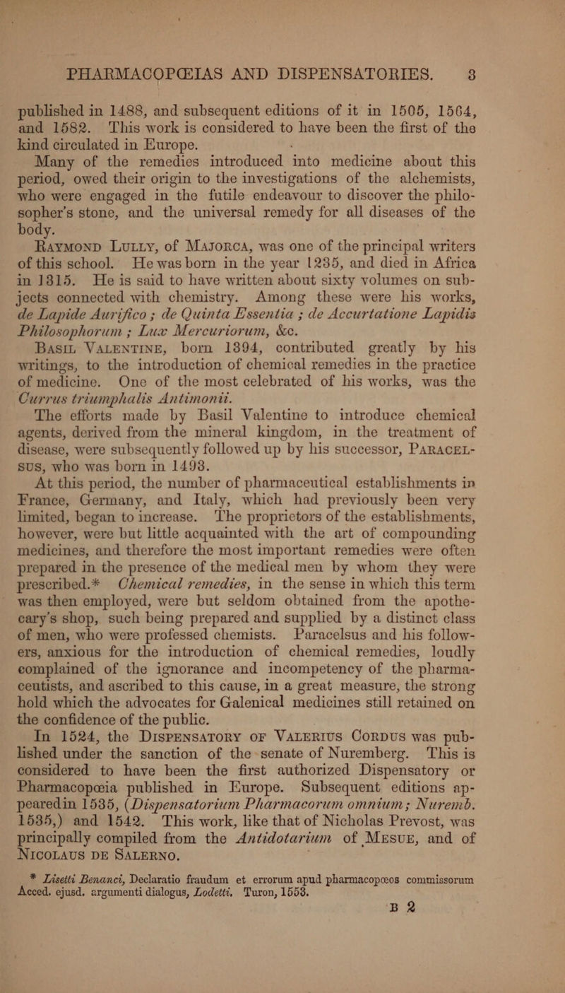 published in 1488, wad subsequent editions of it in 1505, 1564, and 1582. This work is considered to have been the first of the kind circulated in Europe. Many of the remedies introduced into medicine about this period, owed their origin to the investigations of the alchemists, who were engaged in “the futile endeavour to discover the philo- sopher’s stone, and the universal remedy for all diseases of the body. mamta LuLyy, of Masorca, was one of the principal writers of this school. He was born in the year 1235, and died in Africa in 1815. He is said to have written about sixty volumes on sub- jects connected with chemistry. Among these were his works, de Lapide Aurifico ; de Quinta E'ssentia ; de Accurtatione Lapidis Philosophorum ; Lux Mercuriorum, &amp;c. Basi VALENTINE, born 1894, contributed greatly by his writings, to the introduction of chemical remedies in the practice of medicine. One of the most celebrated of his works, was the Currus triumphalis Antimonit. The efforts made by Basil Valentine to introduce chemical agents, derived from the mineral kingdom, in the treatment of disease, were subsequently followed up by his successor, PARACEL- sus, who was born in 1498. At this period, the number of pharmaceutical establishments in France, Germany, and Italy, which had previously been very limited, began to increase. ‘The proprietors of the establishments, however, were but little acquainted with the art of compounding medicines, and therefore the most important remedies were often prepared in the presence of the medical men by whom they were prescribed.* Chemical remedies, in the sense in which this term was then employed, were but seldom obtained from the apothe- earys shop, such being prepared and supplied by a distinct class of men, who were professed chemists. Paracelsus and his follow- ers, anxious for the introduction of chemical remedies, loudly complained of the ignorance and incompetency of the pharma- ceutists, and ascribed to this cause, In a great measure, the strong hold which the advocates for Galenical medicines still retained on the confidence of the public. In 1524, the DispensaTory oF VALERIUS CORDUS was pub- lished under the sanction of the senate of Nuremberg. This is considered to have been the first authorized Dispensatory or Pharmacopwia published in Europe. Subsequent editions ap- pearedin 1535, (Dispensatorium Pharmacorum omnium; Nuremod. 1535,) and 1542. This work, like that of Nicholas Piavese: was principally compiled from the Antidotarium of Mesuz, and of NICOLAUS DE SALERNO. * Tasetti Benanct, Declaratio fraudum et errorum apud pharmacopceos commissorum Acced. ejusd. argumenti dialogus, Lodetti, Turon, 15538. BR