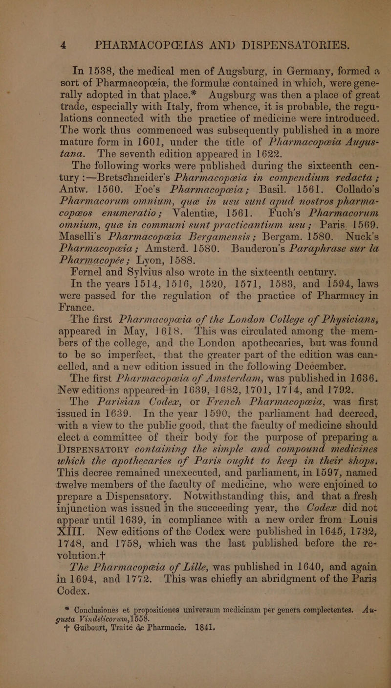 In 1588, the medical men of Augsburg, in Germany, formed a — sort of Pharmacopeia, the formule contained in which, were gene- rally adopted in that place.* Augsburg was then a place of great trade, especially with Italy, from whence, it is probable, the regu- lations connected with the practice of medicine were introduced. The work thus commenced was subsequently published in a more mature form in 1601, under the title of Pharmacopwia Augus- tana. ‘The seventh edition appeared in 1622. The following works were published during the sixteenth cen- tury :—Bretschneider’s Pharmacopeia in compendium redacta ; Antw. 1560. Foe’s Pharmacopeia; Basil. 1561. Collado’s Pharmacorum omnium, que in usu sunt apud nostros pharma- copawos enumeratio; Valentie, 1561. Fuchs Pharmacorum omnium, gue in communi sunt practicantium usu; Paris. 1569. Maselli's Pharmacopeia Bergamensis; Bergam. 1580. Nuck’s Pharmacopoeia; Amsterd. 1580. Bauderon’s Paraphrase sur la Pharmacopée ; Lyon, 1588. Fernel and Sylvius also wrote in the sixteenth century. In the years 1514, 1516, 1520, 1571, 1588, and 1594, laws were passed for the regulation of the practice of Pharmacy in France. The first Pharmacopaia of the London College of Phydicieam appeared in May, 1618. ‘This was circulated among the mem- bers of the college, and the London apothecaries, but was found to be so imperfect, that the greater part of the edition was can- celled, and a new edition issued in the following December. The first Pharmacopeia of Amsterdam, was published in 1636. New editions appeared-in 1639, 1682, 1701, 1714, and 1792. — The Parisian Codex, or French Pharmacopoeia, was first issued in 1639. In the year 1590, the parliament had decreed, with a view to the public good, that the faculty of medicine should elect a committee of their body for the purpose of preparing a DISPENSATORY containing the simple and compound medicines which the apothecaries of Paris ought to keep in their shops. This decree remained unexecuted, and parliament, in 1597, named twelve members of the faculty of medicine, who were enjoined to prepare a Dispensatory. Notwithstanding this, and that a fresh injunction was issued in the succeeding year, the Codex did not appear until 1639, in compliance with a new order from Louis XIII. New editions of the Codex were published in 1645, 1732, 1748, and 1758, which was the last published before the re- volution.t The Pharmacopeia of Lille, was published in 1640, and again in 1694, and 1772. This was chiefly an abridgment of the Paris Codex. | * Conclusiones et propositiones universum medicinam per genera complectentes: Au- gusta Vindelicorum,1558. ++ Guibourt, Traite de Pharmacie, 1841.