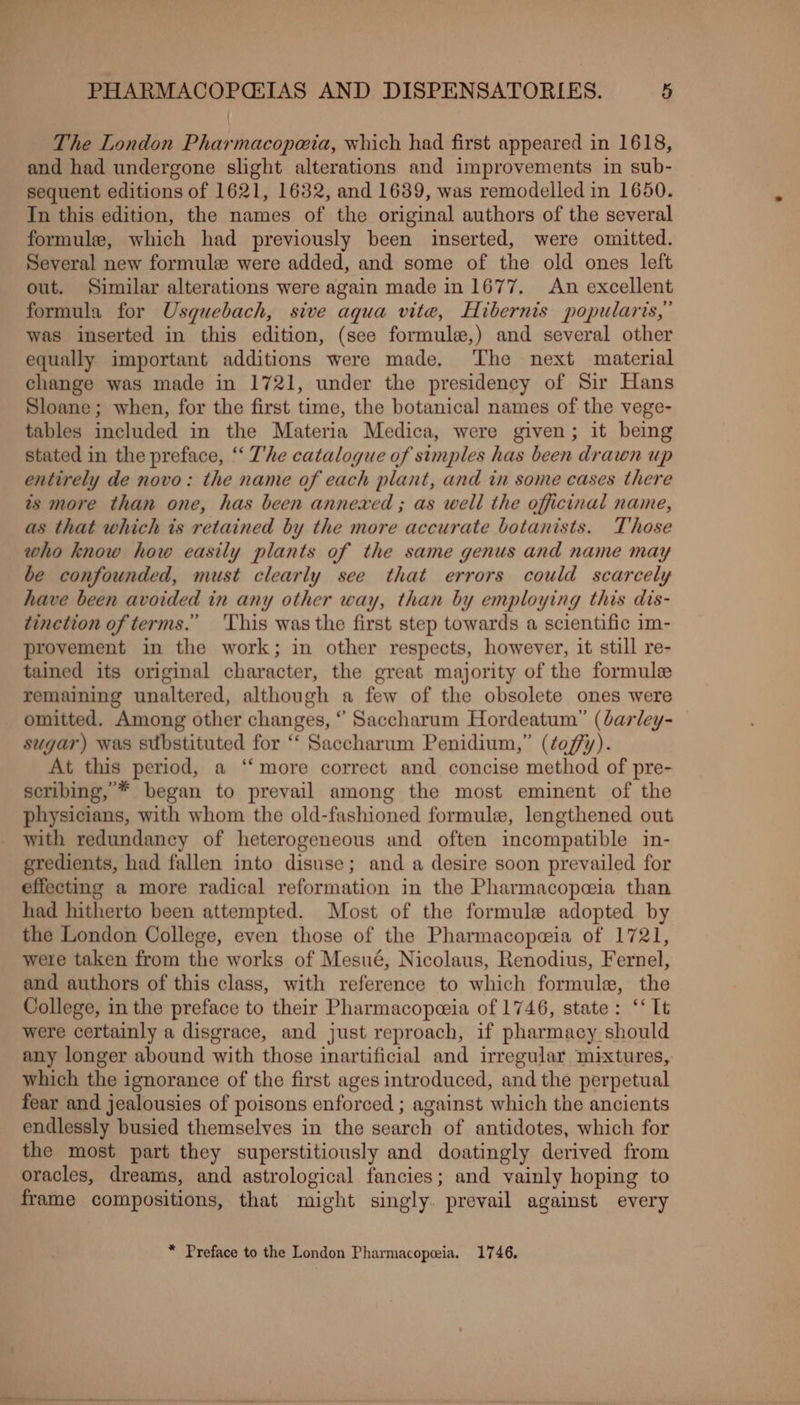 { The London Pharmacopeia, which had first appeared in 1618, and had undergone slight alterations and improvements in sub- sequent editions of 1621, 1632, and 1639, was remodelled in 1650. In this edition, the names of the original authors of the several formule, which had previously been inserted, were omitted. Several new formule were added, and some of the old ones left out. Similar alterations were again made in 1677. An excellent formula for Usguebach, sive aqua vite, Hibernis popularis,” was inserted in this edition, (see formule,) and several other equally important additions were made, The next material change was made in 1721, under the presidency of Sir Hans Sloane; when, for the first time, the botanical names of the vege- tables included in the Materia Medica, were given; it being stated in the preface, “ T’he catalogue of simples has been drawn up entirely de novo: the name of each plant, and in some cases there is more than one, has been annexed ; as well the officinal name, as that which is retained by the more accurate botanists. Those who know how easily plants of the same genus and name may be confounded, must clearly see that errors could scarcely have been avoided in any other way, than by employing this dis- tinetion of terms.’ ‘This was the first step towards a scientific im- provement in the work; in other respects, however, it still re- tained its original character, the great majority of the formule remaining unaltered, although a few of the obsolete ones were omitted. Among other changes, “ Saccharum Hordeatum” (darley- sugar) was substituted for “‘ Saccharum Penidium,” (¢offy). At this period, a ‘‘ more correct and concise method of pre- seribing,’* began to prevail among the most eminent of the physicians, with whom the old-fashioned formule, lengthened out with redundancy of heterogeneous and often incompatible in- eredients, had fallen into disuse; and a desire soon prevailed for effecting a more radical reformation in the Pharmacopeia than had hitherto been attempted. Most of the formule adopted by the London College, even those of the Pharmacopeia of 1721, were taken from the works of Mesué, Nicolaus, Renodius, Fernel, and authors of this class, with reference to which formule, the College, in the preface to their Pharmacopeeia of 1746, state: ‘It were certainly a disgrace, and just reproach, if pharmacy should any longer abound with those inartificial and irregular mixtures, which the ignorance of the first ages introduced, and the perpetual fear and jealousies of poisons enforced ; against which the ancients endlessly busied themselves in the search of antidotes, which for the most part they superstitiously and doatingly derived from oracles, dreams, and astrological fancies; and vainly hoping to frame compositions, that might singly. prevail against every * Preface to the London Pharmacopeia. 1746,