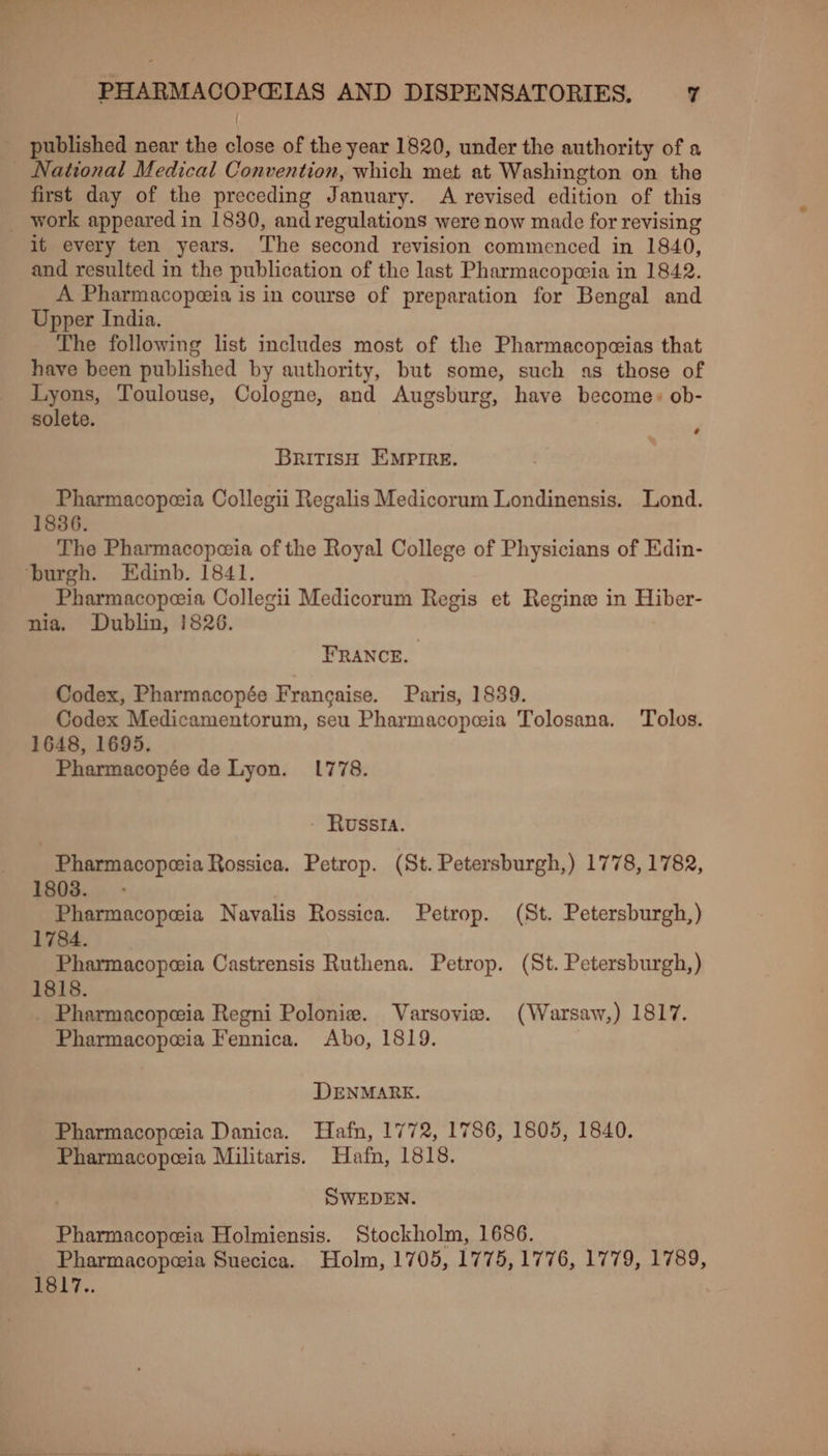 published near the close of the year 1820, under the authority of a _ National Medical Convention, which met at Washington on the first day of the preceding January. A revised edition of this _ work appeared in 1830, and regulations were now made for revising it every ten years. The second revision commenced in 1840, and resulted in the publication of the last Pharmacopeia in 1842. A Pharmacopeia is in course of preparation for Bengal and Upper India. The following list includes most of the Pharmacopeias that have been published by authority, but some, such as those of Lyons, Toulouse, Cologne, and Augsburg, have become: ob- solete. ’ BRITISH EMPIRE. Pharmacopeeia Collegii Regalis Medicorum Londinensis. Lond. 1836. The Pharmacopeia of the Royal College of Physicians of Edin- ‘burgh. Edinb. 1841. Pharmacopeeia Collegii Medicorum Regis et Regine in Hiber- nia. Dublin, 1826. FRANCE. Codex, Pharmacopée Francaise. Paris, 1839. Codex Medicamentorum, seu Pharmacopeia Tolosana. Tolos. 1648, 1695. Pharmacopée de Lyon. 1778. RUSSIA. Pharmacopoeia Rossica. Petrop. (St. Petersburgh,) 1778, 1782, eee Navalis Rossica. Petrop. (St. Petersburgh,) ae Castrensis Ruthena. Petrop. (St. Petersburgh,) aelalieae Regni Polonie. Varsovie. (Warsaw,) 1817. Pharmacopeia Fennica. Abo, 1819. DENMARK. Pharmacopeia Danica. Hafn, 1772, 1786, 1805, 1840. Pharmacopeeia Militaris. Hafn, 1818. SWEDEN. Pharmacopeia Holmiensis. Stockholm, 1686. _ Pharmacopeia Suecica. Holm, 1705, 1775, 1776, 1779, 1789, 1817..