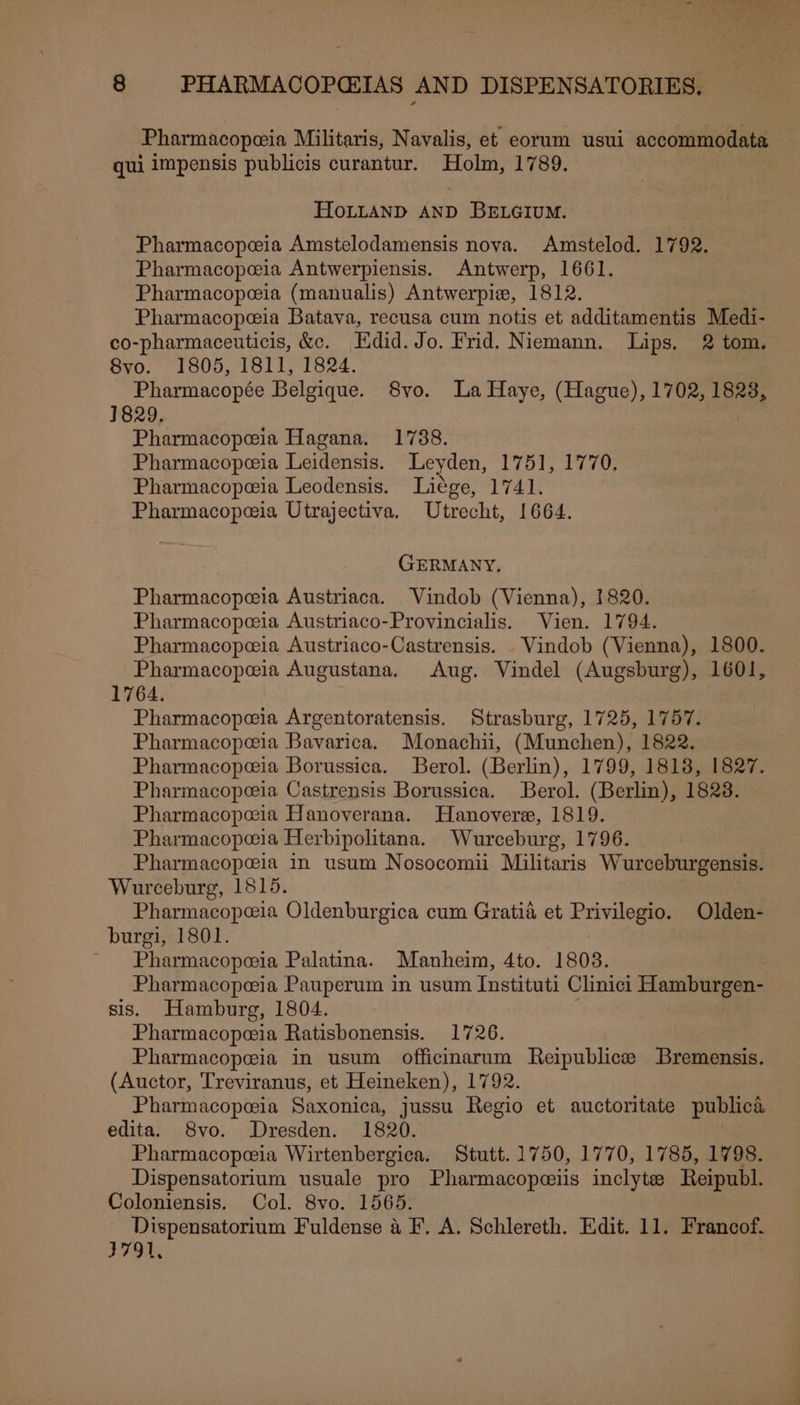 Pharmacopeia Militaris, Navalis, et eorum usui accommodata qui impensis publicis curantur. Holm, 1789. HoLLAND AND BELGIUM. Pharmacopeia Amstelodamensis nova. Amstelod. 1792. Pharmacopeeia Antwerpiensis. Antwerp, 1661. Pharmacopeia (manualis) Antwerpie, 1812. Pharmacopeia Batava, recusa cum notis et additamentis Medi- co-pharmaceuticis, &amp;c. Hdid. Jo. Frid. Niemann. Lips. 2 tom. 8yo. 1805, 1811, 1824. ; Pharmacopée Belgique. S8vo. La Haye, (Hague), 1702, 1828, 1829. | Pharmacopeia Hagana. 1738. Pharmacopeia Leidensis. Leyden, 1751, 1770, Pharmacopeeia Leodensis. Liége, 1741. Pharmacopeeia Utrajectiva. Utrecht, 1664. GERMANY. Pharmacopeia Austriaca. Vindob (Vienna), 1820. Pharmacopeia Austriaco-Provincialis. Vien. 1794. Pharmacopeeia Austriaco-Castrensis. .Vindob (Vienna), 1800. Pharmacopeia Augustana. Aug. Vindel (Augsburg), 1601, 1764. Pharmacopeia Argentoratensis. Strasburg, 1725, 1757. Pharmacopeeia Bavarica. Monachii, (Munchen), 1822. Pharmacopeia Borussica. Berol. (Berlin), 1799, 1818, 1827. Pharmacopeia Castrensis Borussica. Berol. (Berlin), 1823. Pharmacopeia Hanoverana. Hanovere, 1819. Pharmacopeia Herbipolitana. Wurceburg, 1796. Pharmacopeia in usum Nosocomii Militaris Wurceburgensis. Wurceburg, 1515. Pharmacopeia Oldenburgica cum Gratia et Privilegio. Olden- burgi, 1801. Pharmacopoeia Palatina. Manheim, 4to. 1803. Pharmacopeia Pauperum in usum Instituti Clinici Hamburgen- sis. Hamburg, 1804. Pharmacopeeia Ratisbonensis. 1726. Pharmacopeia in usum officimarum Reipublicee Bremensis. (Auctor, Treviranus, et Heineken), 1792. Pharmacopeeia Saxonica, jussu Regio et auctoritate publica edita. 8vo. Dresden. 1820. 3 Pharmacopeia Wirtenbergica. Stutt. 1750, 1770, 1785, 1798. Dispensatorium usuale pro Pharmacopeeiis inclyte Reipubl. Coloniensis. Col. 8vo. 1565. Dispensatorium Fuldense a F. A. Schlereth. Edit. 11. Francof. 3791,