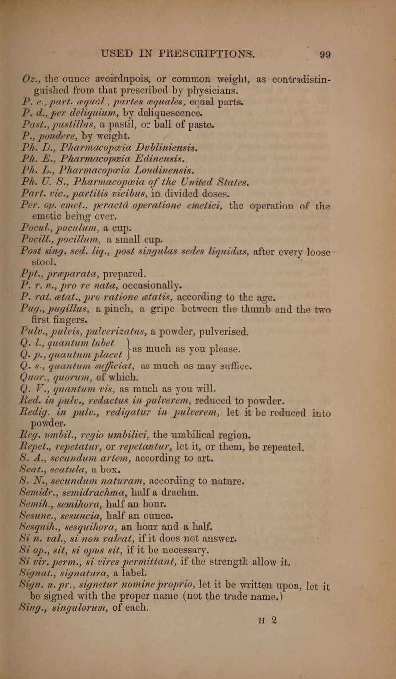 Oz., the ounce avoirdupois, or common weight, as contradistin- guished from that prescribed by physicians. P. e., part. equal., partes equales, equal parts. P. d., per deliquium, by deliquescence. Past., pastillus, a pastil, or ball of paste. ‘a , pondere, by weight. Ph. D., Pharmacopoeia Disbinsecssis: Ph. E., Pharmacopeia Edinensis. Ph. Pi Pharmacopa@ia Londinensis. Ph. U. S., Pharmacopa@ia of the United States. Part. vic., partitis victbus, in divided doses. Per. op. emet., peractd operatione emetici, the operation of the emetic being over. Pocul. , poculum, a cup. Pocill., pocitlum, a small cup. Post sing. sed. lig., post singulas sedes liquidas, after every loose’ stool. Ppt., preparata, prepared. P.7.n., pro re nata, occasionally. | P. rat. etat., pro ratione etatis, according to the age. Pug., pugillus, a pinch, a gripe between the thumb and the two first fingers. Pulv., pulvis, pulverizatus, a powder, pulverised. Q. 2., quantum lubet Q. p., quantum placet Q. s., quantum sufficiat, as much as may suffice. Quor., quorum, of which. Q. V., quantum vis, as much as you will. ied. in pulv., redactus in pulverem, reduced to powder. fiedig. in pulv., redigatur in pulverem, let it be reduced into powder. Reg. umbil., regio umbilici, the umbilical region. ftepet., repetatur, or repetantur, let it, or them, be repeated. S. A., secundum artem, according to art. Scat.., scatula, a box. S. N., secundum naturam, according to nature. Semidr., semidrachma, half a drachm. Semth., semthora, half an hour. Sesunc., sesuncia, half an ounce. Sesquih., sesqguihora, an hour and a half. St n. val., si non valeat, if it does not answer. Si op., sit, st opus sit, if it be necessary. Si vir. perm., si vires permittant, if the strength allow it. Signat., signatura, a label. Sign. n. pr., signetur nomine proprio, let it be written upon, let it be signed with the proper name (not the trade name, ) Sing., singulorum, of each. }as much as you please. H 2