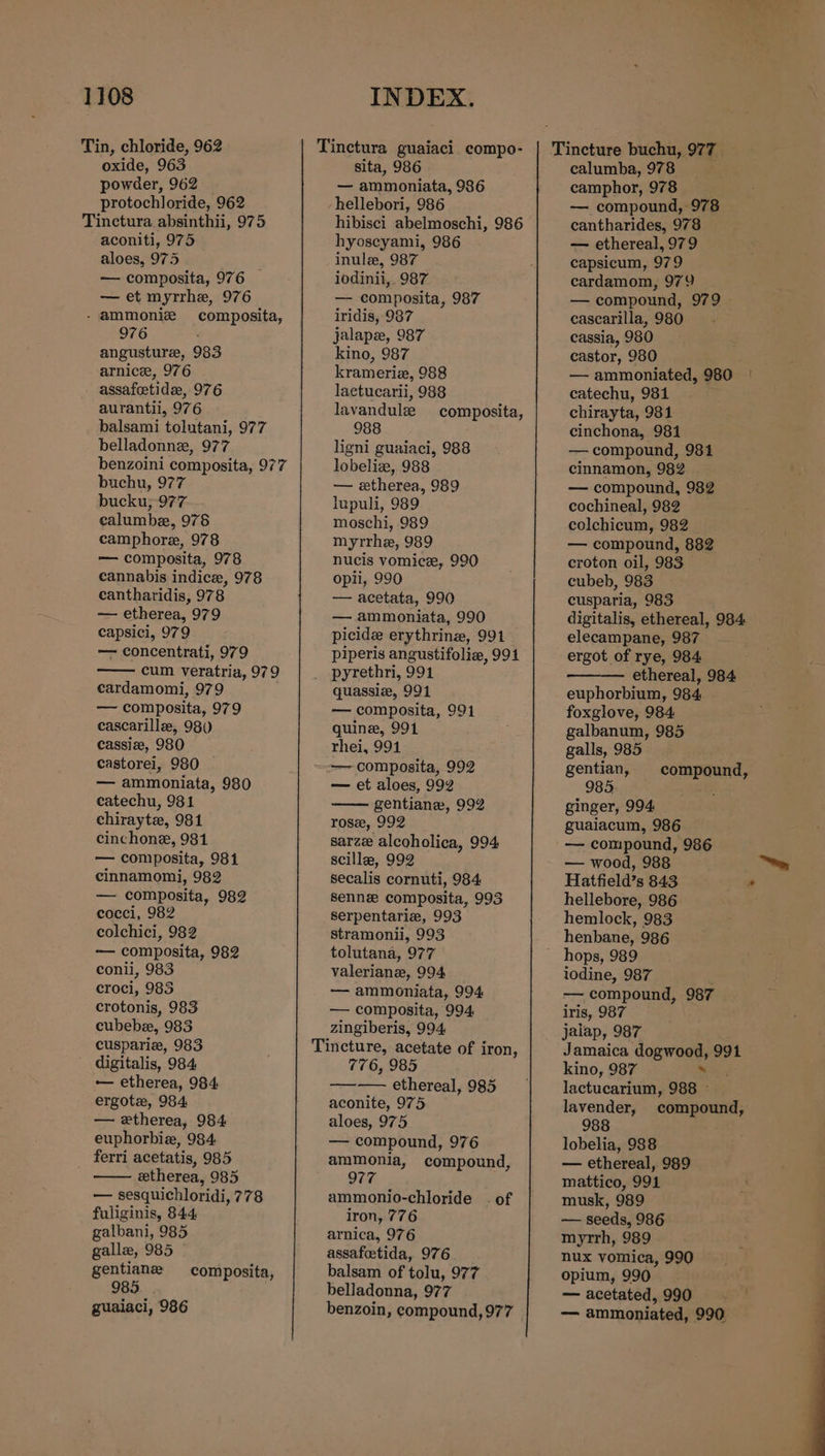 Tin, chloride, 962 oxide, 963 powder, 962 protochloride, 962 aconiti, 975 aloes, 975 } — composita, 976 — et myrrhe, 976 - ammoniz composita, 976 angusture, 983 arnice, 976 assafeetidz, 976 aurantii, 976 balsami tolutani, 977 belladonne, 977 benzoini composita, 977 buchu, 977 bucku; 977 calumbe, 976 camphore, 978 — composita, 978 cannabis indice, 978 eantharidis, 978 — etherea, 979 capsici, 979 — concentrati, 979 cum veratria, 979 cardamomi, 979 — composita, 979 cascarille, 98) cassiz, 980 castorei, 980 — ammoniata, 980 catechu, 981 chirayte, 981 cinchone, 981 — composita, 981 cinnamomi, 982 — composita, 982 cocci, 982 colchici, 982 — composita, 982 conli, 983 croci, 985 crotonis, 983 cubebe, 983 cuspariz, 983 digitalis, 984 — etherea, 984 ergote, 984 — etherea, 984 euphorbie, 984 ferri acetatis, 985 etherea, 985 — sesquichloridi, 778 fuliginis, 844 galbani, 985 gallz, 985 gentiane 985. . guaiaci, 986 composita, sita, 986 — ammoniata, 986 hellebori, 986 hibisci abelmoschi, 986 hyoseyami, 986 inule, 987 iodinii,. 987 _- composita, 987 iridis, 987 jalape, 987 kino, 987 krameriz, 988 lactucarii, 988 lavandulz composita, 988 ligni guaiaci, 988 lobeliz, 988 — etherea, 989 lupuli, 989 moschi, 989 myrrhe, 989 nucis vomice, 990 opii, 990 — acetata, 990 — ammoniata, 990 picide erythrinz, 991 piperis angustifolia, 994 pyrethri, 991 quassiz, 991 — composita, 991 quine, 991 rhei, 991 — composita, 992 — et aloes, 992 gentiane, 992 ros, 992 sarze alcoholica, 994 scillee, 992 secalis cornuti, 984 sennez composita, 993 Serpentarie, 993 stramonii, 993 tolutana, 977 valeriane, 994 — ammoniata, 994 — composita, 994, zingiberis, 994. 776, 985 ——-—— ethereal, 985 aconite, 975 aloes, 975 — compound, 976 ammonia, compound, 977 ammonio-chloride . of iron, 776 arnica, 976 assafoetida, 976 balsam of tolu, 977 belladonna, 977 benzoin, compound, 977 calumba, 978 camphor, 978 — compound, 978 cantharides, 978 — ethereal, 979 capsicum, 979 cardamom, 979 — compound, 979 cascarilla, 980 cassia, 980 castor, 980 — ammoniated, 980 catechu, 981 chirayta, 981 cinchona, 981 — compound, 981 cinnamon, 982 — compound, 982 cochineal, 982 colchicum, 982 — compound, 882 croton oil, 983 cubeb, 983 cusparia, 983 digitalis, ethereal, 984 elecampane, 987 ergot of rye, 984 ethereal, 984 euphorbium, 984 foxglove, 984: galbanum, 985 galls, 985 gentian, 85 ginger, 994 guaiacum, 986 — compound, 986 — wood, 988 Hatfield’s 843 hellebore, 986 hemlock, 983 henbane, 986 hops, 989 iodine, 987 — compound, 987 iris, 987 jaiap, 987 Jamaica GogWees 991 kino, 987 lactucarium, 988 lavender, 988 lobelia, 988 — ethereal, 989 mattico, 991 musk, 989 — seeds, 986 myrrh, 989 nux vomica, 990 opium, 990 — acetated, 990 — ammoniated, 990