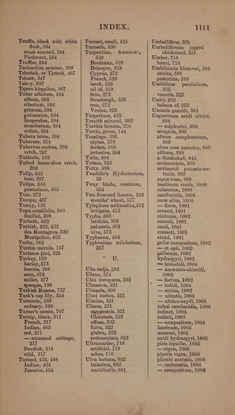 Truffle, black with white flesh, 594 musk scented, 594 Piedmont, 594 Truffles, 594 Tschischim semine, 280 Tshettek, or Tjettek, 407 Tsinaw, 547 Tsin-y, 207 Tsjeru hirgaline, 507 Tuber albidum, 594 album, 593 cibarium, 594 griseum, 594 gulosorum, 594 licoperdon, 594 moschatum, 594 rufum, 594 Tubera terre, 594 Tuberose, 554 Tuberous orobus, 290 _vetch, 287 Tubicola, 168 Tufted horse-shoe vetch, 286 Tulip, 555 tree, 207 Tulipa, 555 ' gesneriana, 555 Tum, 272 Tumpu, 437 Tunny, 152 Tupa cersiifolia, 390 feuillei, 390 Turbeth, 422 Turbith, 332, 422 des Montagnes, 339 Montpelier, 463 Turbo, 163 Turdus merula, 137 Turiones pini, 526 Turkey, 139 barley, 573 berries, 266 corn, 578 millet, 577 sponges, 190 Turkish Rusma, 737 Turk’s cap lily, 554 Turmeric, 539 zedoary, 539 Turner’s cerate, 707 Turnip, black, 211 French, 217 Indian, 565 red, 211 — stemmed cabbage, 217 Swedish, 216 wild, 217 Turnsol, 424, 498 Indian, 424 Jamaica, 424 INDEX. Turnsol, small, 425 Turnsole, 836 Turpentine, 529 Bordeaux, 529 Briangon, 528 Cyprus, 272 French, 529 larch, 528 oil of, 529 Scio, 272 Strasburgh, 526 tree, 272 Venice, 528 Turpethum, 422 Turpith mineral, 802 Turritis hirsuta, 216 Americar, Tussilago, 388 alpina, 379 farfara, 388 petasites, 384 Tutia, 998 Tutsan, 245 Tutty, 998 Twaddle’s Hydrometers, 38 Tway blade, common, 534 Two flowered linnza, 348 months’ wheat, 577 Tylophora asthmatica,412 levigata, 412 Typha, 568 latifolia, 568 palustris, 568 ulva, 573 Typhacee, 568 Typhonium trilobatum, 567 ate 6 Uba radja, 592 Ubrue, 974 Ulex europzus, 295 Ulmacee, 521 Ulmaria, 306 Ulmi cortex, 521 Ulmine, 521 Ulmus, 521 campestris, 521 Chinensis, 522 effusa, 522 fulva, 522 glabra, 522 pedunculata, 522 Ultramarine, 716 artificial, 716 ashes, 716 Ulva lactuca, 602 latissima, 602 umbilicalis, 601 lit Umbelliferze, 32 Umbelliferous jagged chickweed, 231 Umber, 716 burnt, 716 — Umbilicaria blistered, 598 crinita, 596 pustulata, 598 Umbilicus _ pendulinus, 325 veneris, 325 Umiri, 252 balsam of, 252 Uncaria gambir, 364 Unguentum acidi nitrici, 998 — sulphurici, 998 eruginis, 998 album camphoratum, 999 aloes cum petroleo, 999 althezee, 999 authrakokali, 645 antimoniale, 999 antimonii potassio-tar- tratis, 999 aque rose, 999 basilicum viride, 1000 calamine, 1000 cantharidis, 1000 cere albee, 1000 — flave, 1001 cetacei, 1001 citrinum, 1003 cocculi, 1001 conii, 1001 creasoti, 1001 elemi, 1001 gallz compositum, 1002. — et opii, 1002 gallarum, 1002 hydrargyri, 1002 — biniodidi, 1004 — ammonio-chloridi, 1003 — fortius, 1002 — iodidi, 1004 — mitius, 1002 — nitratis, 1003 — nitrico-oxydi, 1003 infusi cantharidis, 1000 iodinei, 1004 iodinii, L005 — compositum, 1004 laurinum, 1005 mezerei, 1005 oxidi hydrargyri, 1003 picis liquide, 1005 —nigre, 1005 piperis nigra, 1006 plumbi acetatis, 1006 — carbonatis, 1006 — compositum, 1006