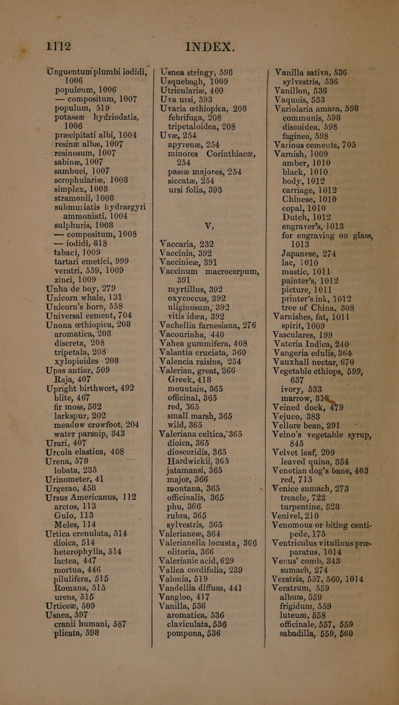 * 1006 populeum, 1006 — compositum, 1007 populum, 519 potasse hydriodatis, 1006 precipitati albi, 1004 resine albe, 1007 - resinosum, 1007 sabine, 1007 sambuci, 1007 scrophularia, 1008 - simplex, 1008 stramonii, 1008 submuiiatis hydrargyri ammoniati, 1004 sulphuris, 1008 — compositum, 1008 — iodidi, 818 tabaci, 1009 tartari emetici, 999 veratri, 559, 1009 zinci, 1009 Unha de boy, 279 Unicorn whale, 131 Unicorn’s horn, 558 Universal cement, 704 Unona ethiopica, 208 aromatica, 208 discreta, 208 tripetala, 208 xylopioides. 208 Upas antiar, 509 Raja, 407 Upright birthwort, 492 blite, 467 fir moss, 582 larkspur, 202 meadow crowfoot, 204 water parsnip, 343 Urari, 407 Urcola elastica, 408 Urena, 578 lobata, 235 Urinometer, 41 Urgerao, 458 Ursus Americanus, 112 arctos, 113 Gulo, 113 Meles, 114 Urtica crenulata, 514 dioica, 514 heterophylla, 514 lactea, 447 mortua, 446 pilulifera, 515 Romana, 515 urens, 515 Urticee, 509 Usnea, 597 cranii humani, 587 plicata, 598 Usnea stringy, 598 Usquebagh, 1009 Utriculariz, 460 Uva ursi, 393 Uvaria ethiopica, 208 febrifuga, 208 tripetaloidea, 208 Uve, 254 apyrene, 254 minores Corinthiace, 254 passe majores, 254 siccate, 254 ursi folia, 393 V. Vaccaria, 232 Vaccinia, 392 Vacciniex, 391 Vaccinum macrocarpum, 391 myrtillus, 392 oxycoccus, 392 uliginosum, 392 Vitis idwa, 392 Vachellia farnesiana, 276 Vacourinha, 440 Vahea gummifera, 408 Valantia cruciata, 360 Valencia raisins, 254 Valerian, great, 366 Greek, 418 mountain, 365 officinal, 365 red, 365 small marsh, 365 wild, 365 Valeriana celtica, 365 dioica, 365 dioscoridis, 365 Hardwickii, 365 jatamansi, 365 major, 366 montana, 365 officinalis, 365 phu, 366 rubra, 365 sylvestris, 365 Valerianez, 364 Valerianella locusta, 366 olitoria, 366 Valerianic acid, 629 Vallea cordifolia, 239 Valonia, 519 Vandellia diffusa, 441 Vangloe, 417 Vanilla, 536 aromatica, 536 claviculata, 536 pompona, 536 Vanilla sativa, 536 sylvestris, 536 Vanillon, 536 Vaquois, 533 Variolaria amara, 598 communis, 598 discoidea, 598 faginea, 598 Various cements, 705 Varnish, 1009 amber, 1010 ‘black, 1010. body, 1012 ie carriage, 1012 Chinese, 1010 copal, 1010 Dutch, 1012 engraver’s, 1013 for engraving on glass, 1013 Japanese, 274 lac, 1010 mastic, 1011 painter’s, 1012 picture, 1011 printer’s ink, 1012 tree of China! 308 Varnishes, fat, 1OL1 ~ spirit, 1009. Vasculares, 199 Vateria Indica, 240 Vangeria edulis, 364 Vauxhall nectar, 670 Vegetable ethiops, 599, 637 et 9S ivory, 533 marrow, 3 Veined dock, 479 Vejuco, 383 Vellore bean, 291 Velno’s vegetable syTup, 845 Velvet leaf, 209 © leaved quina, 354 Venetian dog’s bane, 403 red, 715 Venice sumach , 273 treacle, 722 turpentine, 528 Venivel, 210 Venomous or biting centi- pede, 175 Ventriculus vitulinus pre- paratus, 1014 Venus’ comb, 343: sumach, 274 Veratria, 55T, 560, 1014 Veratrum, 559 album, 559 frigidum, 559 luteum, 558 officinale, 557, 559 sabadilla, 559, 560
