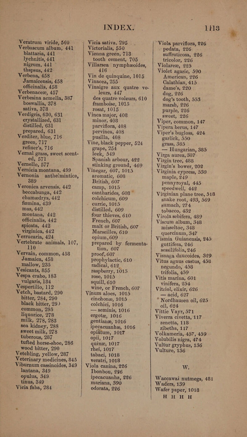 Verbascum album, 441 blattaria, 441 lychnitis, 441 nigrum, 441 ~ thapsus, 442. Verbena, 458 p _ Jamaicensis, 458 officinalis, 458 Verbenacee, 457 Verbesina acmella, 387 boswallia, 378 sativa, 378 Verdigris, 630, 631 crystallized, 631 distilled, 631 prepared, 631 Verditer, blue, 716 green, 717 refiner’s, 716 Vernal grass, sweet scent- ed, 571 Vernello, 577 Vernicia montana, 499 Vernonia anthelmintica, 389 Veronica arvensis, 442 beccabunga, 442 - chamedrys, 442 foemina, 439 mas, 442 montana, 442 officinalis, 442 spicata, 442 virginica, 442 Verrucaria, 424 Vertebrate animals, 107, 110 Vervain, common, 458 Jamaica, 458 mallow, 235 Vesicants, 855 Vespa crabo, 183 vulgaris, 184 Vespertilio, 112 Vetch, bastard, 290 bitter, 284, 290 black bitter, 29) common, 295 liquorice, 278 milk, 278, 283 sea kidney, 288 sweet milk, 278 tuberous, 287 tufted horse-shoe, 286 wood bitter, 290 Vetchling, yellow, 287 Veterinary medicines, 845 Viburnum cagsinoides, 349 lantana, 349 opulus, 349 tinus, 349 Vicia faba, 284 INDEX. Victorialis, 550 Vienna green, 718 tooth cement, 705 Villarsea” nympheoides, 416 Vin de quinquine, 1015 Vinacea, 255 Vinaigre aux quatre yo- leurs, 447 des quatre voleurs, 610 framboise, 1015 rosat, 1015 Vinca major, 408 minor, 408 parviflora, 408 pervinca, 408 pusilla, 408 grape, 254 leek, 549 Spanish arbour, 422 stinking ground, 469 Vinegar, 607, 1015 aromatic, 608 British, 607 camp, 1015 cantharides, 608 ~ colchicum, 609 - currie, 1015 distilled, 609 four thieves, 610 French, 607 malt or British, 607 Marseilles, 610 opium, 609 prepared by fermenta- tion, 607 proof, 607 prophylactic, 610 radical, 612, raspberry, 1015 rose, 1015 squill, 610 wine, or French, 607 cinchone, 1015 colchici, 1016 — seminis, 1016 ergote, 1016 gentiane, 1016 ipecacuanhe, 1016 opiatum, 1017 opli, 1017 quine, 1017 rhei, 1017 tabaci, 1018 veratri, 1018 Viola canina, 226 Ibonbou, 226 ipecacuanha, 226 mariana, 390 odorata, 226 Lh13 . pedata, 226 suffruticosa, 226 tricolor, 226 Violaree, 225 Violet agaric, 590 American, 226 Calathian, 415 dame’s, 220 dog, 226 dog’s tooth, 553 marsh, 226 purple, 226 sweet, 226 Viper, common, 147 Vipera berus, 147 Viper’s bugloss, 424. garlick, 550 grass, 385 — Hungarian, 385 Virga aurea, 387 Virgin tree, 488 Virgin’s bower, 202 Virginia cypress, 530 maple, 249 pennyroyal, 445 speedwell, 442 Virginian plane tree, 518 snake root, 493, 569 sumach, 274 tobacco, 432 Virola sebifera, 489 Viscum album, 348 misseltoe, 348 quercinum, 347 Vismia Guianensis, 245 guttifera, 246 sessilifolia, 246 Visnaga daucoides, 329 Vitus agnus castus, 458 negundo, 458 trifolia, 459 Vitis marina, 601 vinifera, 254 Vitriol, elixir, 626 — acid, 627 * Nordhausen oil, 625 oil, 624 Vittie Vayr, 571 Viverra civetta, 117 zenetta, 118 zibetha, 117 Volkameria, 457, 459 Volubilis nigra, 474 Vultur gryphus, 136 Vulture, 136 W. Waccawai nutmegs, 481 Waders, 139 Wafer paper, 1018 HH HUH