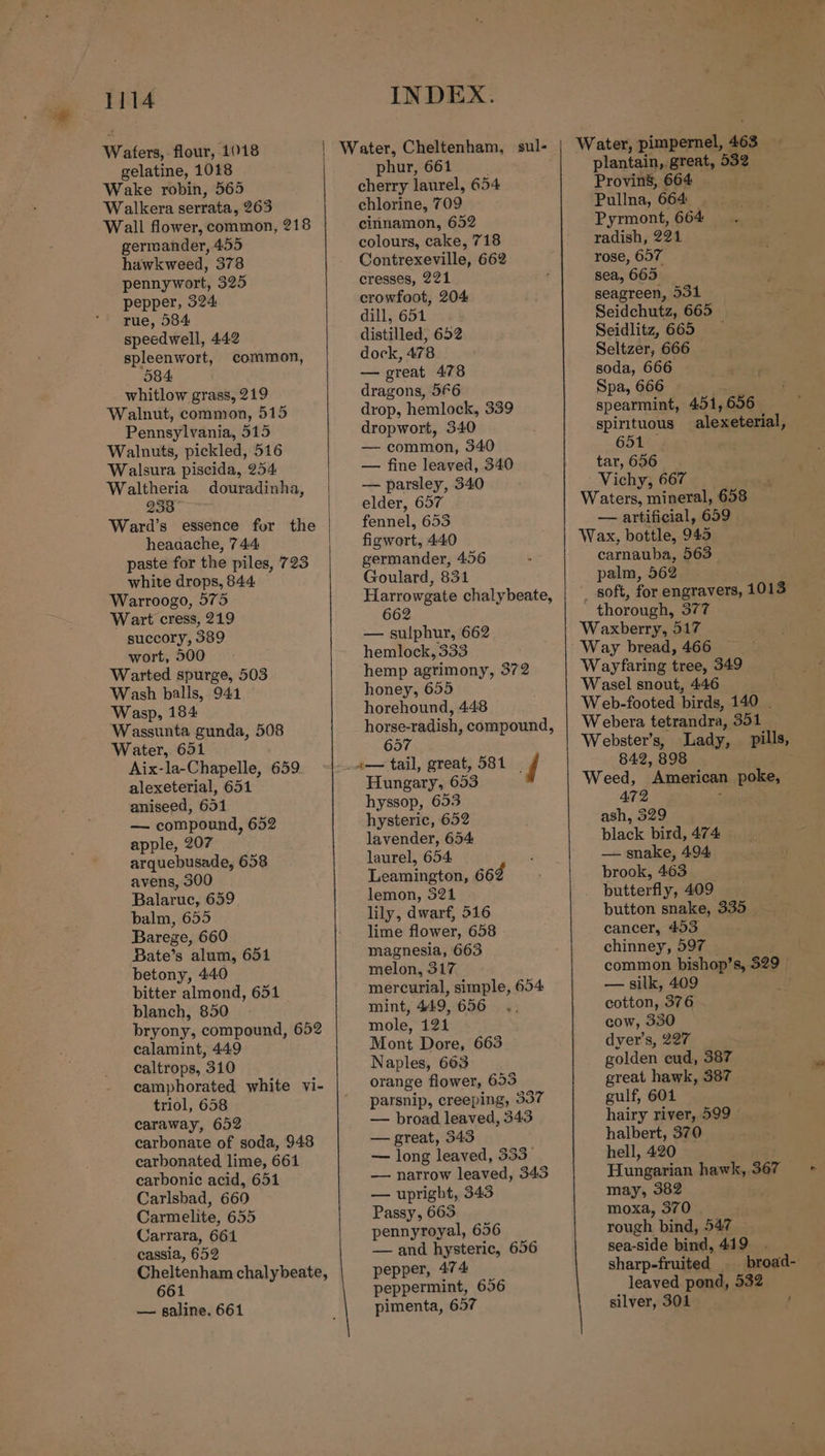 Wafers, flour, 1018 gelatine, 1018 Wake robin, 565 Walkera serrata, 263 Wall flower, common, 218 germander, 455 hawkweed, 378 pennywort, 325 pepper, 324 rue, 584 speedwell, 442 spleenwort, common, 584 whitlow grass, 219 Walnut, common, 515 Pennsylvania, 515 Walnuts, pickled, 516 Walsura piscida, 254. Waltheria douradinha, 958. * Ward’s essence fur the heaaache, 744 paste for the piles, 723 white drops, 844. Warroogo, 575 Wart cress, 219 succory, 389 wort, 500 Warted spurge, 503 Wash balls, 941 Wasp, 184 Wassunta gunda, 508 Water, 651 Aix-la-Chapelle, 659 alexeterial, 651 aniseed, 651 — compound, 652 apple, 207 arquebusade, 658 avens, 300 Balaruc, 659 balm, 655 Barege, 660 Bate’s alum, 651 betony, 440 bitter almond, 651 blanch, 850 bryony, compound, 652 calamint, 449 caltrops, 310 camphorated white vi- triol, 658 caraway, 652 carbonate of soda, 948 carbonated lime, 661 carbonic acid, 651 Carlsbad, 660 Carmelite, 655 Carrara, 661 cassia, 652 661 — galine. 661 INDEX. phur, 661 | cherry laurel, 654 chlorine, 709 cinnamon, 652 colours, cake, 718 Contrexeville, 662 cresses, 221 crowfoot, 204 dill, 651 distilled, 652 dock, 478 — great 478 dragons, 566 drop, hemlock, 339 dropwort, 340 — common, 340 — fine leaved, 340 — parsley, 340 elder, 657 fennel, 653 figwort, 440 germander, 456 Goulard, 831 Harrowgate chalybeate, 662 — sulphur, 662 hemlock, 333 hemp agrimony, 372 honey, 655 horehound, 448 horse-radish, compound, 657 Hungary, 653 hyssop, 653 hysteric, 652 lavender, 654: laurel, 654 Leamington, 662 lemon, 321 lily, dwarf, 516 lime flower, 658 magnesia, 663 melon, 317 mercurial, simple, 654 mint, 449, 656 mole, 121 Mont Dore, 663 Naples, 663 orange flower, 653 parsnip, creeping, 337 — broad leaved, 343 — great, 343 — long leaved, 333 — narrow leaved, 343 — upright, 343 Passy, 665 pennyroyal, 656 — and hysteric, 656 pepper, 474 peppermint, 656 pimenta, 657 plantain, great, 532 Provins, 664 Pullna, 664 Pyrmont, 664 radish, 221 rose, 657 sea, 665 seagreen, 531 Seidchutz, 665 Seidlitz, 665 — Seltzer, 666 — soda, 666 Spa, 666 spearmint, 451,656 spirituous alexeterial, 651 tar, 656. Vichy, 667 Waters, mineral, 658 — artificial, 659 Wax, bottle, 945 carnauba, 563 palm, 562 _ soft, for engravers, 1013 _ thorough, 377 Waxberry, 517 Way bread, 466 Wayfaring tree, 349 Wasel snout, 446 Web-footed birds, 140 . Webera tetrandra, 351 Webster’s, Lady, pills, 842, 898 | Weed, American poke, 472 ash, 529 black bird, 474 — snake, 494 brook, 463 butterfly, 409 button snake, 335 cancer, 453 , chinney, 597 » common bishop’s, 329. — silk, 409 cotton, 376 cow, 330 dyer’s, 227 golden cud, 387 great hawk, 387 gulf, 604 | hairy river, 599 halbert, 370 hell, 420 Hungarian hawk, 367 may, 382 moxa, 370 | rough bind, 547 sea-side bind, 449 { { sharp-fruited broad- leaved pond, 532 silver, 301 .