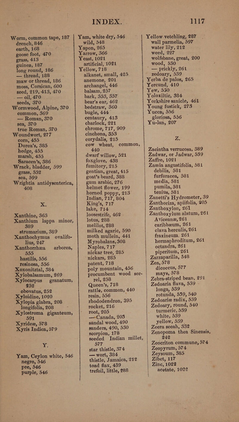 drench, 846 earth, 168 goose foot, 470 grass, 413 guinea, 187 long round, 186 — thread, 188 maw or thread, 186 moss, Corsican, 600 seed, 219, 413, 470 _— oil, 470 seeds, 370 Wormwood, Alpine, 370 common, 369 — Roman, 370 sea, 370 true Roman, 370 Woundwort, 277 corn, 455 Dorea’s, 385 hedge, 455 marsh, 455 Saracen’s, 386 Wrack, bladder, 599 grass, 532 sea, 599 Wrightia antidysenterica, 408 >. Xanthine, 363 Xanthium lappa minor, 389 strumarium, 389 Xanthochymus ovalifo- lius, 247 Xanthorrhea 555 hastilis, 556 resinosa, 556 Xoxonitztal, 384 Xylobalsamum, 269 arborea, Xylocarpus granatum, 252 obovatus, 252 _Xyloidine, 1020 Xylopia glabra, 208 longifolia, 208 Xylostroma giganteum, 591 Xyridex, 578 Xyris Indica, 579 i, Yam, Ceylon white, 546 negro, 546 pee, 546 purple, 546 INDEX. | wild, 548 Yapon, 265 Yarrow, 366 Yeast, 1021 artificial, 1021 Yellow, 718 alkanet, small, 425 anemone, 201 archangel, 446 balsam, 257 bark, 353, 357 bear’s ear, 462 bedstraw, 360 bugle, 444 centaury, 413 charlock, 221 chrome, 717, 909 _ einchona, 353 corydalis, 215 cow wheat, 440 dwarf willow, 521 foxglove, 438 fumitory, 215 gentian, great, 415 goat’s beard, 388 gum arabic, 276 helmet flower, 199 horned poppy, 213 Indian, 717, 804 King’s, 717 lake, 714 loosestrife, 462 lotus, 288 melilot, 288 milked agaric, 590 moth mullein, 441 Myrobalans, 308 Naples, 717 nickar tree, 285 nickars, 285 patent, 718 poly mountain, 456 procumbent wood sor- rel, 258 Queen’s, 718 rattle, common, 440 resin, 556 rhododendron, 395 rocket, 216 root, 205 — Canada, 203 sandal wood, 490 sanders, 490, 530 scorpion, 178 seeded Indian millet, 577 star thistle, 374 — wort, 384 thistle, Jamaica, 212 toad flax, 439 trefoil, little, 288 common, 1117 wall parmelia, 597 water lily, 212 weed, 227 wolfsbane, great, 200 wood, 530 ' — prickly, 261 zedoary, 539 Yerba de palos, 265 Yercund, 410 Yew, 530 Yoloxiltic, 384 Yorkshire sanicle, 461 Young fustick, 273 Yucca, 556 gloriosa, 556 Z. Zacintha verrucosa, 389 Zadwar, or Jadwar, 539 Zaftre, 1021 Zamia angustifolia, 581 debilis, 581 furfuracea, 581 media, 581 pumila, 581 tenius, 581 Zanetti’s Hydrometer, 39 Zanthoriza, apiifolia, 205 Zanthoxylon, 261 Zanthoxylum alatum, 261 AVicenne, 261 caribbeum, 261 clava herculis, 261 fraxineum, 261 hermaphroditum, 261 octandra, 261 piperitum, 261 Zarzaparilla, 548 Zea, 578 dicoccus, 577 mays, 978 Zebra-striped bean, 291 Zedoaria flava, 539 longa, 539 rotunda, 539, 540 Zedoarie radix, 539 Zedoary, round, 540 turmeric, 539 white, 539 yellow, 559 Zeera seeah, 332 Zenopoma thea Sinensis, 242 Zeocriton commune, 574 Zeopyrum, 574 Zeysoum, 385 Zibet, 117 Zinc, 1022 acetate, 1022