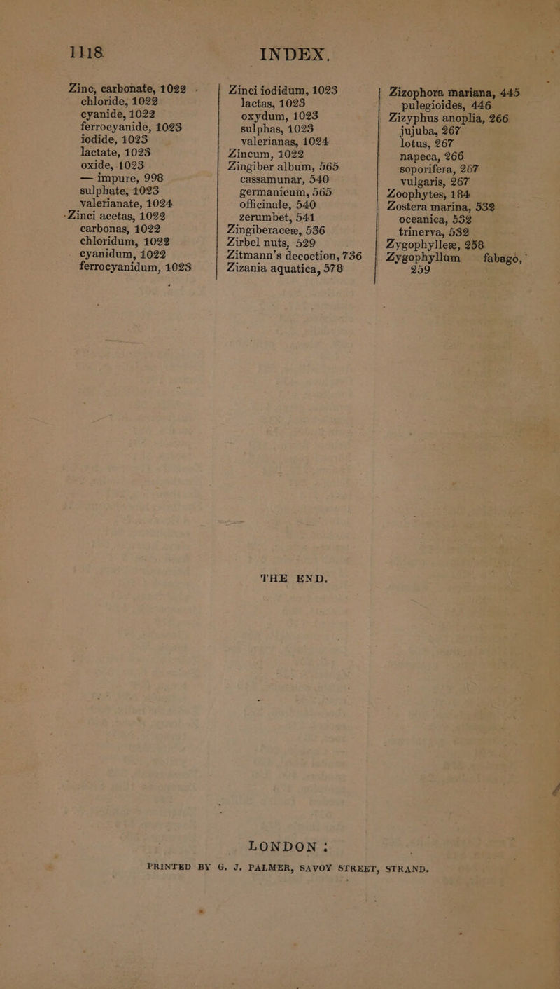 chloride, 1022 cyanide, 1022 ferrocyanide, 1023 iodide, 1023 lactate, 1023 oxide, 1023 — impure, 998 sulphate, 1023 valerianate, 1024 -Zinci acetas, 1022 carbonas, 1022 chloridum, 1022 . cyanidum, 1022 ferrocyanidum, 1023 INDEX. Zinci iodidum, 1023 lactas, 1023 oxydum, 1023 sulphas, 1023 valerianas, 1024 Zincum, 1022 Zingiber album, 565 cassamunar, 540 germanicum, 565 officinale, 540 zerumbet, 5414 Zingiberaceze, 536 Zirbel nuts, 529 Zitmann’s decoction, 736 Zizania aquatica, 578 THE END. LONDON: pulegioides, 446 jujuba, 267 lotus, 267 napeca, 266 soporifera, 267 vulgaris, 267 Zostera marina, 532 oceanica, 532 trinerva, 532° Zygophyllee, 258 Zygophyllum _fabago, 259