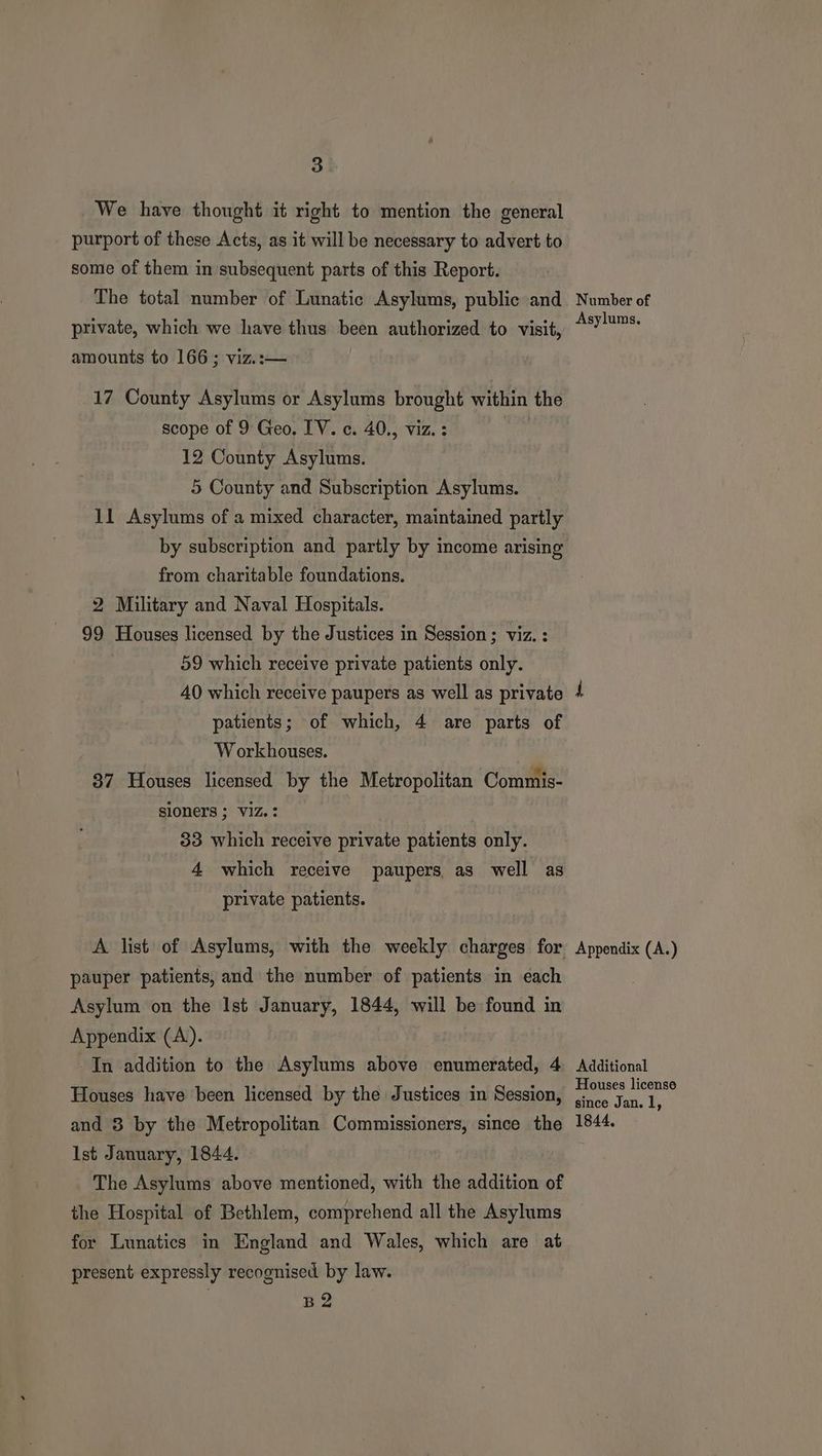 We have thought it right to mention the general purport of these Acts, as it will be necessary to advert to some of them in subsequent parts of this Report. The total number of Lunatic Asylums, public and private, which we have thus been authorized to visit, amounts to 166 ; viz.:— 17 County Asylums or Asylums brought within the scope of 9 Geo. IV. c. 40., viz. : etic 12 County Asylums. 5 County and Subscription Asylums. 11 Asylums of a mixed character, maintained partly by subscription and partly by income arising from charitable foundations. 2 Military and Naval Hospitals. 99 Houses licensed by the Justices in Session ; viz. : 59 which receive private patients only. 40 which receive paupers as well as private patients; of which, 4 are parts of W orkhouses. 37 Houses licensed by the Metropolitan Commis- sioners ; V1Z.: 33 which receive private patients only. 4 which receive paupers as well as private patients. pauper patients, and the number of patients in each Asylum on the Ist January, 1844, will be found in Appendix (A). In addition to the Asylums above enumerated, 4 Houses have been licensed by the Justices in Session, and 3 by the Metropolitan Commissioners, since the Ist January, 1844. The Asylums above mentioned, with the addition of the Hospital of Bethlem, comprehend all the Asylums for Lunatics in England and Wales, which are at present expressly recognised by law. B2 Number of Asylums. Appendix (A.) Additional Houses license since Jan. l, 1844,
