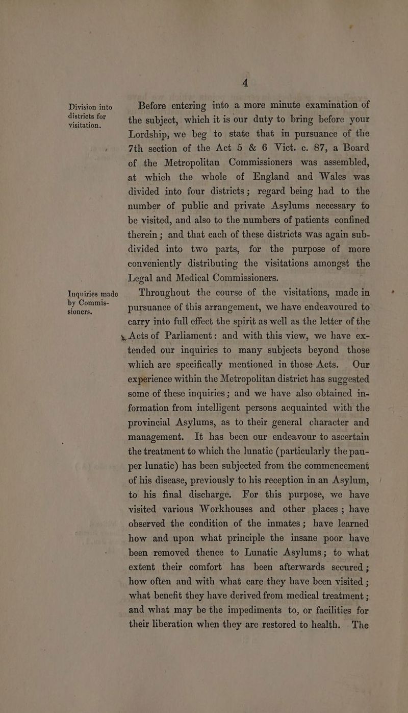 Division into districts for visitation. Inquiries made by Commis- sioners. 4 Before entering into a more minute examination of the subject, which it is our duty to bring before your Lordship, we beg to state that im pursuance of the 7th section of the Act 5 & 6 Vict. c. 87, a Board of the Metropolitan Commissioners was assembled, at which the whole of England and Wales was divided into four districts ; regard being had to the number of public and private Asylums necessary to be visited, and also to the numbers of patients confined therein ; and that each of these districts was again sub- divided into two parts, for the purpose of more conveniently distributing the visitations amongst the Legal and Medical Commissioners. . Throughout the course of the visitations, made in pursuance of this arrangement, we have endeavoured to carry into full effect the spirit as well as the letter of the tended our inquiries to many subjects beyond those which are specifically mentioned in those Acts. Our experience within the Metropolitan district has suggested some of these inquiries; and we have also obtained in- formation from intelligent persons acquainted with the provincial Asylums, as to their general character and management. It has been our endeavour to ascertain the treatment to which the lunatic (particularly the pau- per lunatic) has been subjected from the commencement of his disease, previously to his reception in an Asylum, to his final discharge. For this purpose, we have visited various Workhouses and other places ; have observed the condition of the inmates; have learned how and upon what principle the insane poor have been removed thence to Lunatic Asylums; to what extent their comfort has been afterwards secured ; how often and with what care they have been visited ; what benefit they have derived from medical treatment ; and what may be the impediments to, or facilities for their liberation when they are restored to health. The