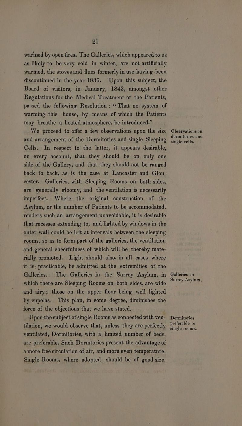 warmed by open fires. The Galleries, which appeared to us as likely to be very cold in winter, are not artificially warmed, the stoves and flues formerly in use having been discontinued in the year 1836. Upon this subject, the Board of visitors, in January, 1843, amongst other Regulations for the Medical Treatment of the Patients, passed the following Resolution: “That no system of warming this house, by means of which the Patients may breathe a heated atmosphere, be introduced.” We proceed to offer a few observations upon the size and arrangement of the Dormitories and single Sleeping Cells. In respect to the latter, it appears desirable, on every account, that they should be on only one side of the Gallery, and that they should not be ranged back to back, as is the case at Lancaster and Glou- cester. Galleries, with Sleeping Rooms on both sides, are generally gloomy, and the ventilation is necessarily imperfect. Where the original construction of the Asylum, or the number of Patients to be accommodated, renders such an arrangement unavoidable, it is desirable that recesses extending to, and lighted by windows in the outer wall could be left at intervals between the sleeping rooms, so as to form part of the galleries, the ventilation and general cheerfulness of which will be thereby mate- rially promoted. Light should also, in all cases where it is: practicable, be admitted at the extremities of the Galleries. The Galleries in the Surrey Asylum, in which there are Sleeping Rooms on both sides, are wide and airy; those on the upper floor being well lighted by cupolas. This plan, in some degree, diminishes the force of the objections that we have stated. Upon.the subject of single Rooms as connected with ven- tilation, we would observe that, unless they are perfectly ventilated, Dormitories, with a limited number of beds, are preferable. Such Dormtories present the advantage of a more free circulation of air, and more even temperature. Single Rooms, where adopted, should be of good size. Observations on dormitories and single cells. Galleries in Surrey Asylum, Dormitories preferable to single rooms.