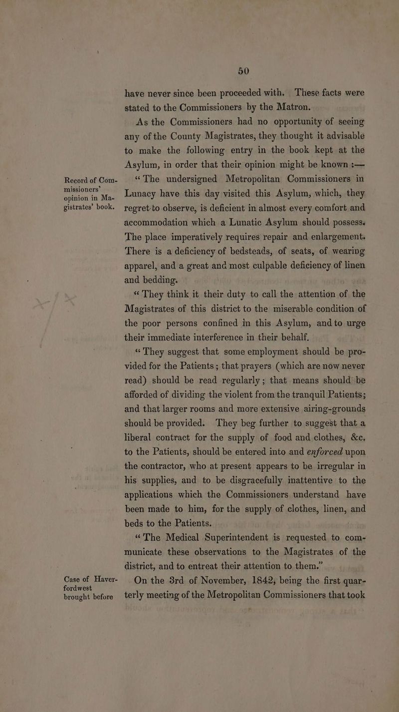 Record of Com- missioners’ opinion in Ma- . ? gistrates’ book. Case of Haver- fordwest brought before 50 have never since been proceeded with. These facts were stated to the Commissioners by the Matron. As the Commissioners had no opportunity of seeing any of the County Magistrates, they thought it advisable to make the following entry in the book kept at the Asylum, in order that their opinion might be known :— “The undersigned Metropolitan Commissioners in Lunacy have this day visited this Asylum, which, they regret:to observe, is deficient in almost every comfort and accommodation which a Lunatic Asylum should possess. The place imperatively requires repair and enlargement. There is a deficiency of bedsteads, of seats, of wearing apparel, and a great anc most culpable deficiency of linen and bedding. “ They think it their duty to call the attention of the Magistrates of this district to the miserable condition of the poor persons confined in this Asylum, andto urge their immediate interference in their behalf. «They suggest that some employment should be pro- vided for the Patients ; that prayers (which are now never read) should be read regularly ; that means should be afforded of dividing the violent from the tranquil Patients; and that larger rooms and more extensive airing-grounds should be provided. They beg further to suggest that a liberal contract for the supply of food and clothes, &c. to the Patients, should be entered into and enforced upon the contractor, who at present appears to be irregular in his supplies, and to be disgracefully imattentive to the applications which the Commissioners understand have been made to him, for the supply of clothes, linen, and beds to the Patients. | “The Medical Superintendent is requested to com- municate these observations to the Magistrates of the district, and to entreat their attention to them.” On the 3rd of November, 1842, being the first quar- terly meeting of the Metropolitan Commissioners that took