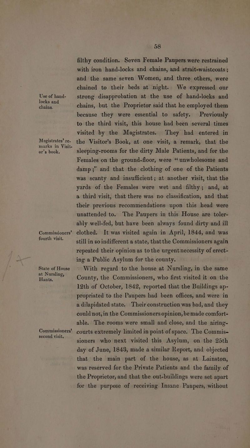 Use of hand- locks and chains. Magistrates’ re- marks in Visit- or’s book. Commissioners’ fourth visit. State of House at Nursling, Hants. Commissioners’ second visit. 58 filthy condition. Seven Female Paupers were restrained with iron hand-locks and chains, and strait-waistcoats ; and the same seven Women, and three others, were chained to their beds at night. We expressed our strong disapprobation at the use of hand-locks and chains, but the Proprietor said that he employed them because they were essential to safety. Previously to the third visit, this house had been several times visited by the Magistrates. They had entered in the Visitor’s Book, at one visit, a remark, that the sleeping-rooms for the dirty Male Patients, and for the. Females on the ground-floor, were ‘“ unwholesome and damp ;” and that the clothing of one of the Patients was scanty and insufficient; at another visit, that the yards of the Females were wet and filthy; and, at a third visit, that there was no classification, and that their previous recommendations upon this head were unattended to. The Paupers in this House are toler- ably well-fed, but have been always found dirty and ill clothed. It was visited again in April, 1844, and was still in so indifferent a state, that the Commissioners again repeated their opinion as to the urgent necessity of erect- ing a Public Asylum for the county. With regard to the house at Nursling, in the same County, the Commissioners, who first visited it on the 12th of October, 1842, reported that the Buildings ap- propriated to the Paupers had been offices, and were in a dilapidated state. Their construction was bad, and they could not, in the Commissioners opinion, be made comfort- able. The rooms were small and close, and the airing- courts extremely limited in point of space. The Commis- sioners who next visited this Asylum, on the 25th day of June, 1845, made a similar Report, and objected that the main part of the house, as at Lainston, was reserved for the Private Patients and the family of the Proprietor, and that the out-buildings were set apart for the purpose of receiving Insane. Paupers, without