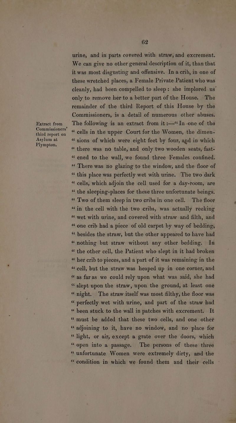 Extract from Commissioners’ third report on Asylum at Plympton. 62 urine, and in parts covered with straw, and excrement. We can give no other general description of it, than that it was most disgusting and offensive. Ina crib, in one of these wretched places, a Female Private Patient who was cleanly, had been compelled to sleep: she implored us’ only to remove her to a better part of the House. The remainder of the third Report of this House by the Commissioners, is a detail of numerous other abuses. | “ cells in the upper Court for the Women, the dimen- “sions of which were eight feet by four, and in which “ there was no table, and only two wooden seats, fast- ‘‘ ened to the wall, we found three Females confined. *« There was no glazing to the window, and the floor of * this place was perfectly wet with urine. The two dark “ cells, which adjoin the cell used for a day-room, are “‘ the sleeping-places for these three unfortunate beings. “‘ Two of them sleep in two cribs in one cell. The floor ‘‘in the cell with the two cribs, was actually reeking * wet with urine, and covered with straw and filth, and ‘‘ one crib had a piece of old carpet by way of bedding, ‘* besides the straw, but the other appeared to have had “ nothing but straw without any other bedding. In “ the other cell, the Patient who slept in it had broken “ her crib to pieces, and a part of it was remaining in the “cell, but the straw was heaped up in one corner, and “as faras we could rely upon what was said, she had “ slept upon the straw, upon the ground, at least one “ night. The straw itself was most filthy, the floor was “ perfectly wet with urine, and part of the straw had * been stuck to the wall in patches with excrement. It ‘“ must be added that these two cells, and one other “‘ adjoining to it, have no window, and no place for “light, or air, except a grate over the doors, which “open into a passage. The persons of these three “ unfortunate Women were extremely dirty, and the ‘condition in which we found them and their cells