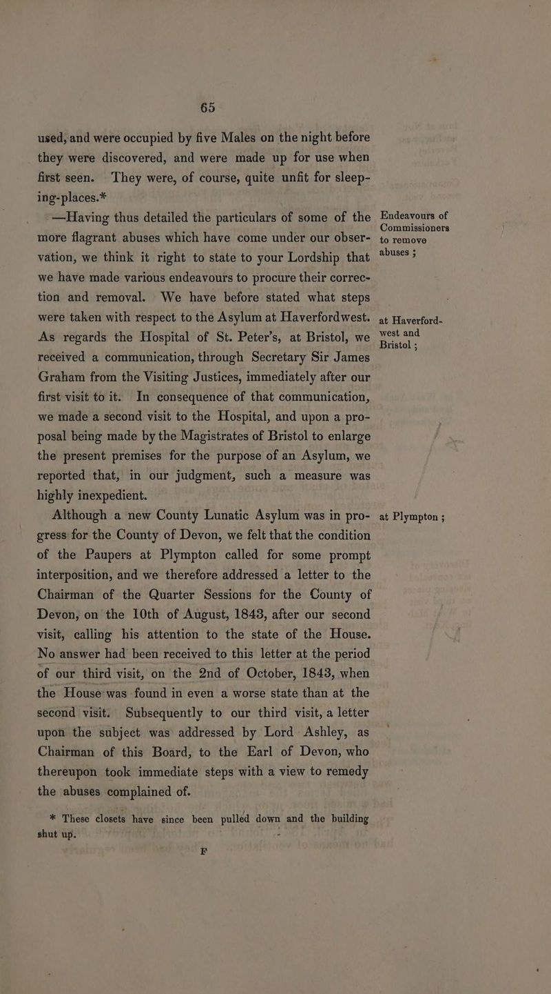 used, and were occupied by five Males on the night before they were discovered, and were made up for use when first seen. They were, of course, quite unfit for sleep- ing-places.* —Having thus detailed the particulars of some of the more flagrant abuses which have come under our obser- vation, we think it right to state to your Lordship that we have made various endeavours to procure their correc- tion and removal. We have before stated what steps were taken with respect to the Asylum at Haverfordwest. As regards the Hospital of St. Peter’s, at Bristol, we received a communication, through Secretary Sir James Graham from the Visiting Justices, immediately after our first visit to it. In consequence of that communication, we made a second visit to the Hospital, and upon a pro- posal being made by the Magistrates of Bristol to enlarge the present premises for the purpose of an Asylum, we reported that, in our judgment, such a measure was highly inexpedient. Although a new County Lunatic Asylum was in pro- gress for the County of Devon, we felt that the condition of the Paupers at Plympton called for some prompt interposition, and we therefore addressed a letter to the Chairman of the Quarter Sessions for the County of Devon, on the 10th of August, 1843, after our second visit, calling his attention to the state of the House. No answer had been received to this letter at the period of our third visit, on the 2nd of October, 1843, when the House-was found in even a worse state than at the second visit. Subsequently to our third visit, a letter upon the subject was addressed by Lord Ashley, as Chairman of this Board, to the Earl of Devon, who thereupon took immediate steps with a view to remedy the abuses complained of. * These closets have since been pulled down and the building shut up. F Endeavours of Commissioners to remove abuses ; at Haverford- west and Bristol ; at Plympton ;