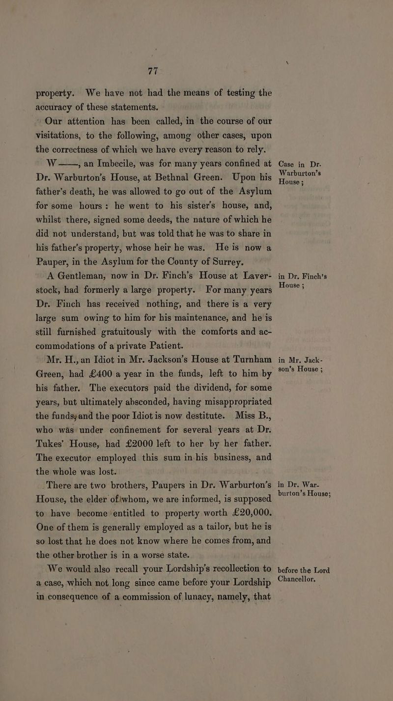 property. We have not had the means of testing the accuracy of these statements. Our attention has been called, in the course of our visitations, to the following, among other cases, upon the correctness of which we have every reason to rely. W , an Imbecile, was for many years confined at Dr. Warburton’s House, at Bethnal Green. Upon his father’s death, he was allowed to go out of the Asylum for some hours: he went to his sister's house, and, whilst there, signed some deeds, the nature of which he did not understand, but was told that he was to share in his father’s property, whose heir he was. He is now a Pauper, in the Asylum for the County of Surrey. A Gentleman, now in Dr. Finch’s House at Laver- stock, had formerly a large property. For many years Dr. Finch has received nothing, and there is a very large sum owing to him for his maintenance, and he is still furnished gratuitously with the comforts and ac- commodations of a private Patient. Mr. H., an Idiot in Mr. Jackson’s House at Turnham Green, had £400 a year in the funds, left to him by his father. The executors paid the dividend, for some years, but ultimately absconded, having misappropriated the fundsyand the poor Idiot is now destitute. Miss B., who was under confinement for several years at Dr. Tukes’ House, had £2000 left to her by her father. The executor employed this sum in-his business, and the whole was lost. : There are two brothers, Paupers in Dr. Warburton’s House, the elder oftwhom, we are informed, is supposed io have become ‘entitled to property worth £20,000. One of them is generally employed as a tailor, but he is so lost that he does not know where he comes from, and the other brother is in a worse state. We would also recall your Lordship’s recollection to a case, which not long since came before your Lordship in consequence of a commission of lunacy, namely, that Case in Dr. Warburton’s House ; in Dr. Finch’s House ; in Mr. Jack- son’s House ; in Dr. War- burton’s House; before the Lord Chancellor.