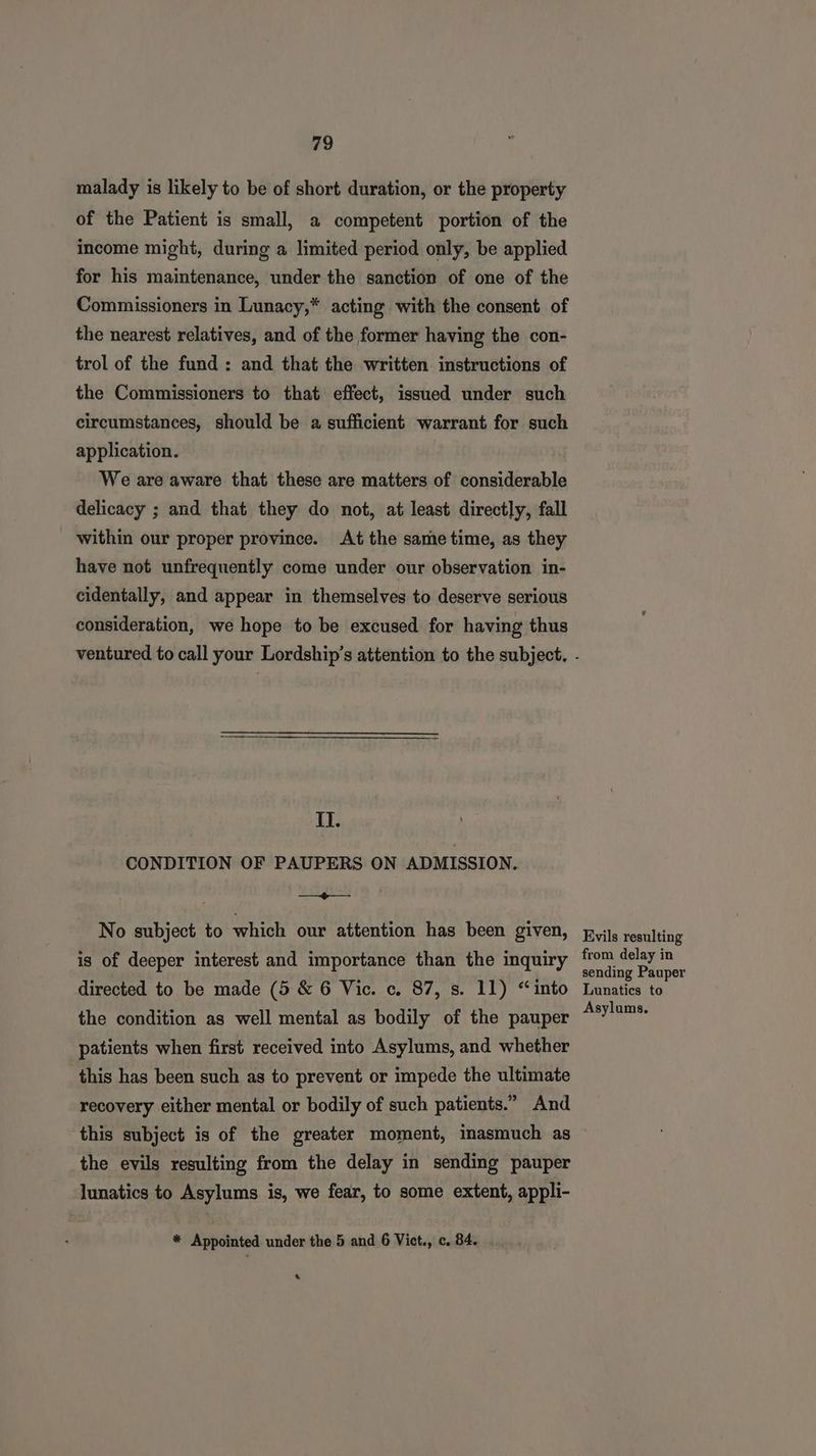 malady is likely to be of short duration, or the property of the Patient is small, a competent portion of the income might, during a limited period only, be applied for his maintenance, under the sanction of one of the Commissioners in Lunacy,* acting with the consent of the nearest relatives, and of the former having the con- trol of the fund; and that the written instructions of the Commissioners to that effect, issued under such circumstances, should be a sufficient warrant for such application. We are aware that these are matters of considerable delicacy ; and that they do not, at least directly, fall within our proper province. At the same time, as they have not unfrequently come under our observation in- cidentally, and appear in themselves to deserve serious consideration, we hope to be excused for having thus II. CONDITION OF PAUPERS ON ADMISSION. —— No subject to which our attention has been given, is of deeper interest and importance than the inquiry directed to be made (5 & 6 Vic. c. 87, s. 11) “into the condition as well mental as bodily of the pauper patients when first received into Asylums, and whether this has been such as to prevent or impede the ultimate recovery either mental or bodily of such patients.” And this subject is of the greater moment, iasmuch as the evils resulting from the delay in sending pauper lunatics to Asylums is, we fear, to some extent, appli- * Appointed under the 5 and 6 Vict., c. 84. & Kvils resulting from delay in sending Pauper Lunatics to Asylums.