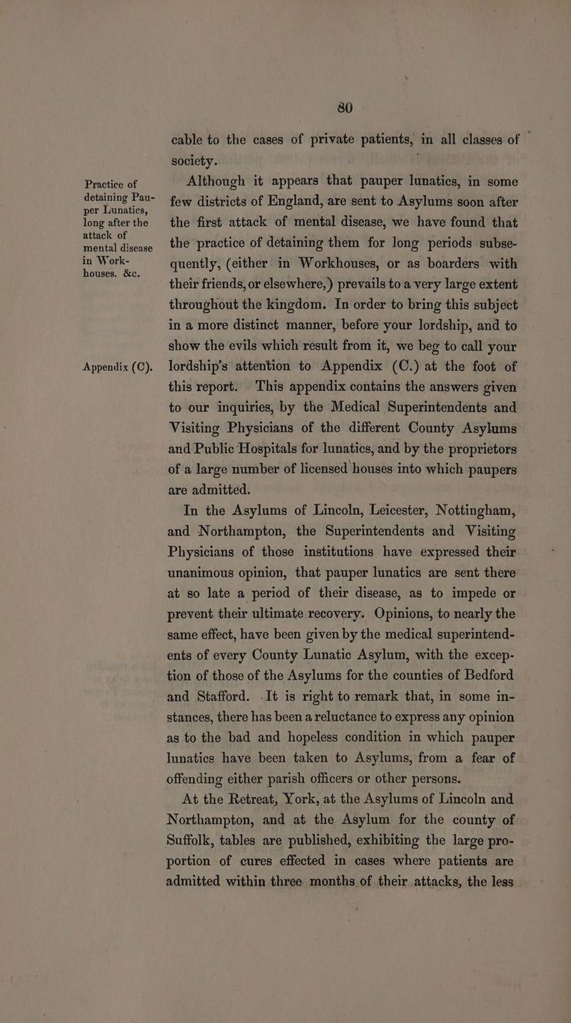 Practice of detaining Pau- per Lunatics, long after the attack of mental disease in Work- houses. &c. Appendix (C). 80 cable to the cases of private patients, in all classes of | society. Although it appears that pauper lunatics, in some few districts of England, are sent to Asylums soon after the first attack of mental disease, we have found that the practice of detaining them for long periods subse- quently, (either in Workhouses, or as boarders with their friends, or elsewhere, ) prevails to a very large extent throughout the kingdom. In order to bring this subject in a more distinct manner, before your lordship, and to show the evils which result from it, we beg to call your lordship’s attention to Appendix (C.) at the foot of this report. This appendix contains the answers given to our inquiries, by the Medical Superintendents and Visiting Physicians of the different County Asylums and Public Hospitals for lunatics, and by the proprietors of a large number of licensed houses into which paupers are admitted. In the Asylums of Lincoln, Leicester, Nottingham, and Northampton, the Superintendents and Visiting Physicians of those institutions have expressed their unanimous opinion, that pauper lunatics are sent there at so late a period of their disease, as to impede or prevent their ultimate recovery. Opinions, to nearly the same effect, have been given by the medical superintend- ents of every County Lunatic Asylum, with the excep- tion of those of the Asylums for the counties of Bedford and Stafford. .It is right to remark that, in some in- stances, there has been a reluctance to express any opinion as to the bad and hopeless condition in which pauper lunatics have been taken to Asylums, from a fear of offending either parish officers or other persons. At the Retreat, York, at the Asylums of Lincoln and Northampton, and at the Asylum for the county of Suffolk, tables are published, exhibiting the large pro- portion of cures effected in cases where patients are admitted within three months of their attacks, the less -