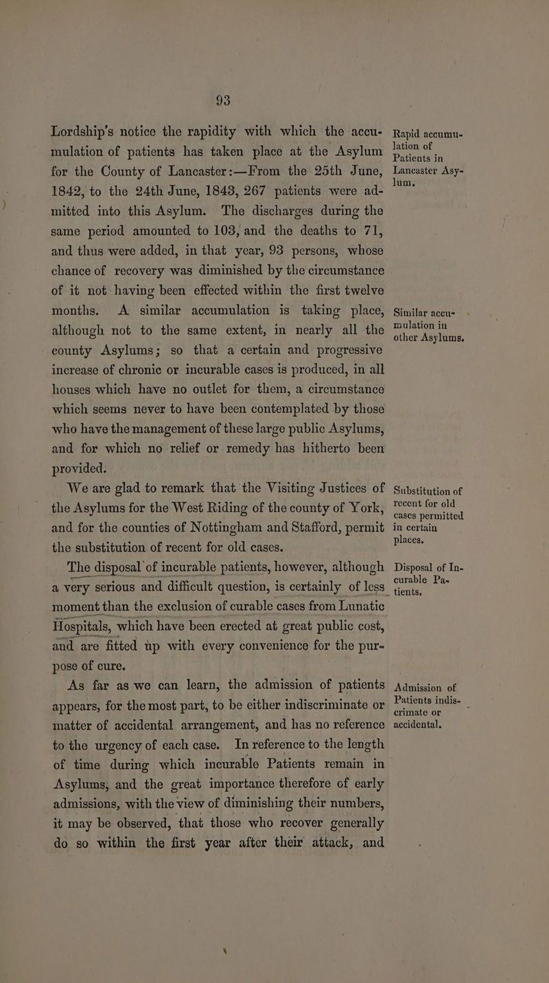 Lordship’s notice the rapidity with which the accu- mulation of patients has taken place at the Asylum for the County of Lancaster:—From the 25th June, 1842, to the 24th June, 1843, 267 patients were ad- mitted into this Asylum. The discharges during the same period amounted to 103, and the deaths to 71, and thus were added, in that year, 93 persons, whose of it not having been effected within the first twelve months. A similar accumulation is taking place, although not to the same extent, in nearly all the county Asylums; so that a certain and progressive increase of chronic or incurable cases is produced, in all houses which have no outlet for them, a circumstance which seems never to have been contemplated by those who have the management of these large public Asylums, and for which no relief or remedy has hitherto been provided. We are glad to remark that the Visiting Justices of the Asylums for the West Riding of the county of York, and for the counties of Nottingham and Stafford, permit the substitution of recent for old cases. The disposal of incurable patients, however, although gcse nna moment than the exclusion of curable cases from Lunatic and are fitted up with every convenience for the pur- pose of cure. As far as we can learn, the admission of patients appears, for the most part, to be either indiscriminate or matter of accidental arrangement, and has no reference to the urgency of each case. In reference to the length of time during which incurable Patients remain in Asylums, and the great importance therefore of early admissions, with the view of diminishing their numbers, it may be observed, that those who recover generally do so within the first year after their attack, and Rapid accumu. lation of Patients in Lancaster Asy- lum. Similar accu- rmaulation in other Asylums. Substitution of recent for old cases permitted in certain places. Disposal of In- curable Pa- Admission of Patients indis- crimate or e accidental.