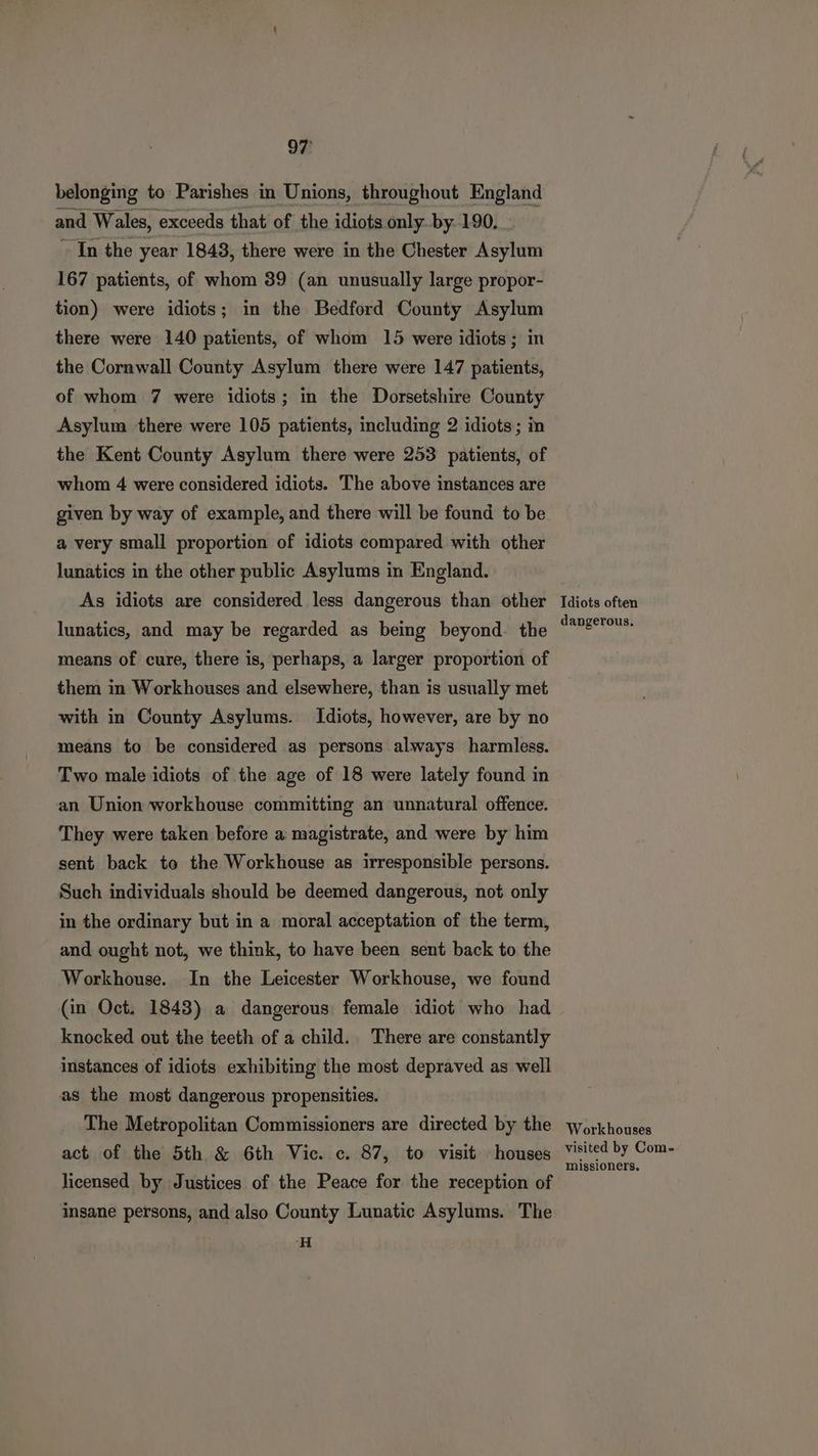 belonging to Parishes in Unions, throughout England and Wales, exceeds that of the idiots only. by 190... “In the year 1848, there were in the Chester Asylum 167 patients, of whom 39 (an unusually large propor- tion) were idiots; in the Bedford County Asylum there were 140 patients, of whom 15 were idiots; in the Cornwall County Asylum there were 147 patients, of whom 7 were idiots; in the Dorsetshire County Asylum there were 105 patients, including 2 idiots; in the Kent County Asylum there were 253 patients, of whom 4 were considered idiots. The above instances are given by way of example, and there will be found to be a very small proportion of idiots compared with other lunatics in the other public Asylums in England. As idiots are considered less dangerous than other lunatics, and may be regarded as being beyond. the means of cure, there is, perhaps, a larger proportion of them in Workhouses and elsewhere, than is usually met with in County Asylums. Idiots, however, are by no means to be considered as persons always harmless. Two male idiots of the age of 18 were lately found in an Union workhouse committing an unnatural offence. They were taken before a magistrate, and were by him sent back to the Workhouse as irresponsible persons. Such individuals should be deemed dangerous, not only in the ordinary but in a moral acceptation of the term, and ought not, we think, to have been sent back to the Workhouse. In the Leicester Workhouse, we found (in Oct. 1843) a dangerous female idiot who had knocked out the teeth of a child. There are constantly instances of idiots exhibiting the most depraved as well as the most dangerous propensities. The Metropolitan Commissioners are directed by the act of the 5th & 6th Vic. c. 87, to visit houses licensed by Justices of the Peace for the reception of insane persons, and also County Lunatic Asylums. The H Idiots often dangerous. Workhouses visited by Com- missioners.