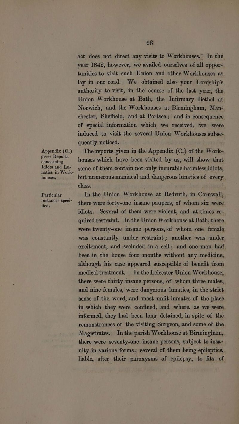 Appendix (C.) gives Reports concerning Idiots and Lu- natics in Work- houses, Particular instances speci- fied. 98 act does not direct any visits to Workhouses.” In the year 1842, however, we availed ourselves of all oppor- tunities to visit such Union and other Workhouses as lay in our road. We obtained also your Lordship’s authority to visit, in the course of the last year, the Union Workhouse at Bath, the Infirmary Bethel at Norwich, and the Workhouses at Birmingham, Man- chester, Sheffield, and at Portsea; and in consequence of special information which we received, we were induced to visit the several Union Workhouses subse- quently noticed. The reports given in the Wied 6 (C.) of the Work- houses which have Wee visited by us, will show that some of them contain not only incurable harmless idiots, but numerous maniacal and dangerous lunatics of every class. In the Union Workhouse at Redruth, in Ciremaii there were forty-one insane paupers, of whom six were idiots. Several of them were violent, and at times re- quired restraint. In the Union Workhouse at Bath, there were twenty-one insane persons, of whom one female was constantly under restraint; another was under excitement, and secluded in a cell; and one man had. been in the house four months without any medicine, although his case appeared susceptible of benefit from medical treatment. Inthe Leicester Union Workhouse, there were thirty insane persons, of whom three males, and nine females, were dangerous lunatics, in the strict sense of the word, and most unfit inmates of the place in which they were confined, and where, as we were informed, they had been long detained, in spite of the remonstrances of the visiting Surgeon, and some of the Magistrates. Inthe parish Workhouse at Birmingham, there were seventy-one. insane persons, subject to insa- nity in various forms; several of them being epileptics, liable, after their paroxysms of epilepsy, to fits of