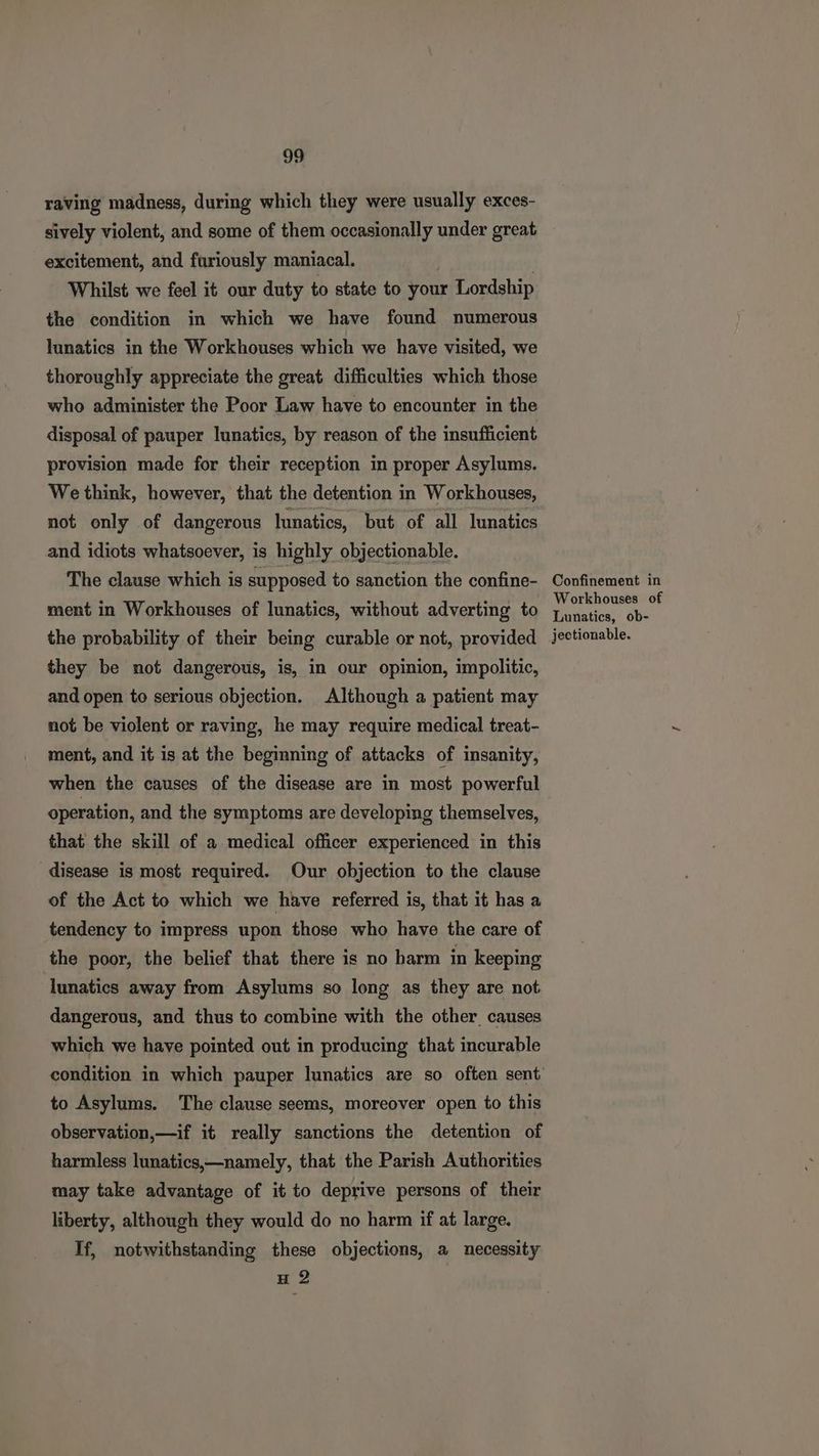 raving madness, during which they were usually exces- sively violent, and some of them occasionally under great excitement, and furiously maniacal. Whilst we feel it our duty to state to your Lordship the condition in which we have found numerous lunatics in the Workhouses which we have visited, we thoroughly appreciate the great difficulties which those who administer the Poor Law have to encounter in the disposal of pauper lunatics, by reason of the insufficient provision made for their reception in proper Asylums. We think, however, that the detention in Workhouses, not only of dangerous lunatics, but of all lunatics and idiots whatsoever, is highly objectionable. The clause which is supposed to sanction the confine- ment in Workhouses of lunatics, without adverting to the probability of their being curable or not, provided they be not dangerous, is, in our opinion, impolitic, and open to serious objection. Although a patient may not be violent or raving, he may require medical treat- ment, and it is at the beginning of attacks of insanity, when the causes of the disease are in most powerful operation, and the symptoms are developing themselves, that the skill of a medical officer experienced in this disease is most required. Our objection to the clause of the Act to which we have referred is, that it has a tendency to impress upon those who have the care of the poor, the belief that there is no harm in keeping lunatics away from Asylums so long as they are not dangerous, and thus to combine with the other causes which we have pointed out in producing that incurable to Asylums. The clause seems, moreover open to this observation,—if it really sanctions the detention of harmless lunatics,—namely, that the Parish Authorities may take advantage of it to deprive persons of their liberty, although they would do no harm if at large, If, notwithstanding these objections, a necessity H 2 Confinement in Workhouses of Lunatics, ob- jectionable.