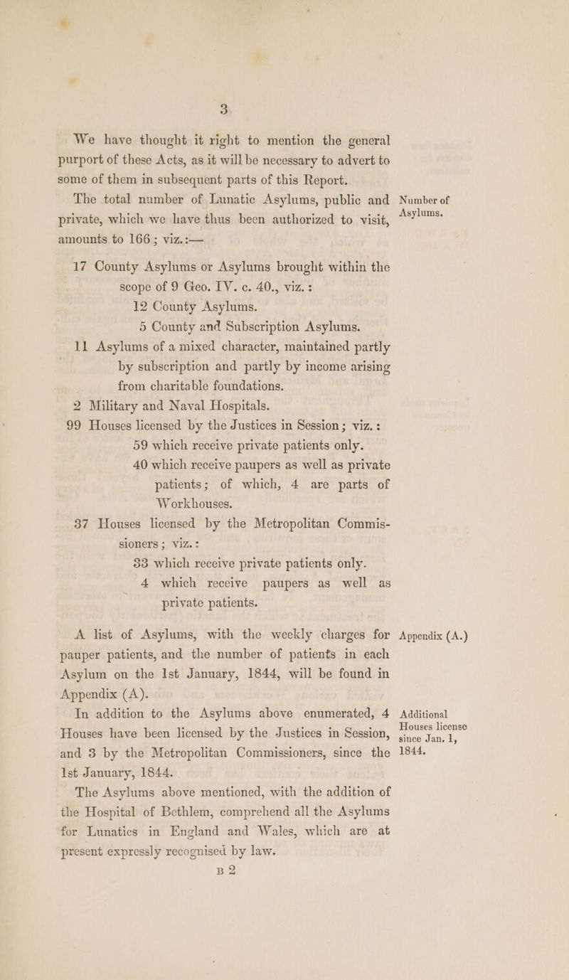 We have thought it right to mention the general purport of these Acts, as it will be necessary to advert to some of them in subsequent parts of this Report. The total number of Lunatic Asylums, public and private, which we have thus been authorized to visit, amounts to 166; viz.:— 17 County Asylums or Asylums brought within the scope of 9 Geo. IV. c. 40., viz. : 12 County Asylums. 5 County and Subscription Asylums. 11 Asylums of a mixed character, maintained partly by subscription and partly by income arising from charitable foundations. 2 Military and Naval Hospitals. 99 Houses licensed by the Justices in Session; viz. : 59 which receive private patients only. 40 which receive paupers as well as private patients; of which, 4 are parts of Workhouses. 37 Houses licensed by the Metropolitan Commis- sioners ; Viz? 33 Which receive private patients only. 4 which receive paupers as well as private patients. A list of Asylums, with the weekly charges for pauper patients, and the number of patients in each Asylum on the Ist January, 1844, will be found in Appendix (A). In addition to the Asylums above enumerated, 4 Flouses have been licensed by the Justices in Session, and 3 by the Metropolitan Commissioners, since the Ist January, 1844. The Asylums above mentioned, with the addition o the Hospital of Bethlem, comprehend all the Asylums for Lunatics in England and Wales, which are at present expressly recognised by law. B2 Number of Asylums. Appendix (A.) Additional Houses license since Jan. 1, 1844,