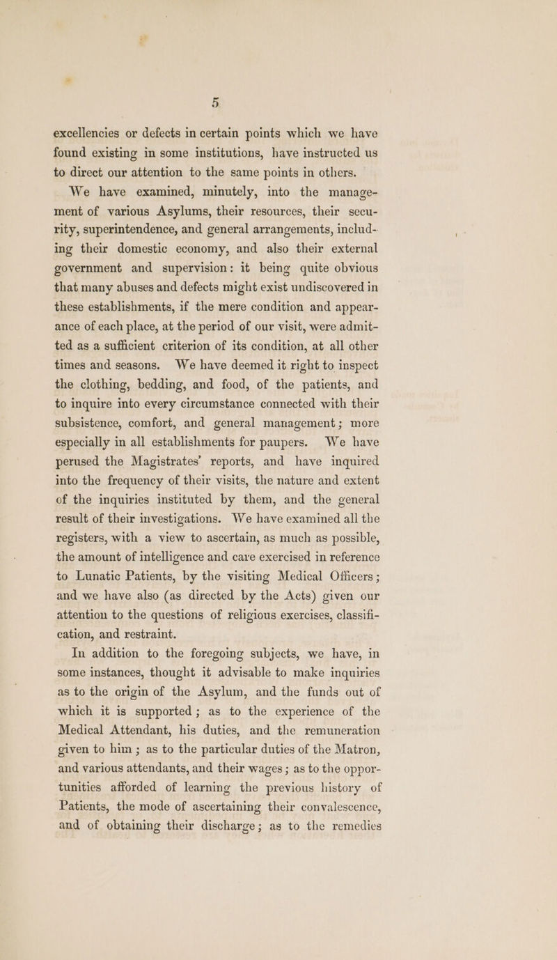 - oO excellencies or defects in certain points which we have found existing in some institutions, have instructed us to direct our attention to the same points in others. We have examined, minutely, into the manage- ment of various Asylums, their resources, their secu- rity, superintendence, and general arrangements, includ- ing their domestic economy, and also their external government and supervision: it being quite obvious that many abuses and defects might exist undiscovered in these establishments, if the mere condition and appear- ance of each place, at the period of our visit, were admit- ted as a sufficient criterion of its condition, at all other times and seasons. We have deemed it right to inspect the clothing, bedding, and food, of the patients, and to inquire into every circumstance connected with their subsistence, comfort, and general management; more especially in all establishments for paupers. We have perused the Magistrates’ reports, and have inquired into the frequency of their visits, the nature and extent of the inquiries instituted by them, and the general result of their investigations. We have examined all the registers, with a view to ascertain, as much as possible, the amount of intelligence and care exercised in reference to Lunatic Patients, by the visiting Medical Officers ; and we have also (as directed by the Acts) given our attention to the questions of religious exercises, classifi- cation, and restraint. In addition to the foregoing subjects, we have, in some instances, thought it advisable to make inquiries as to the origin of the Asylum, and the funds out of which it is supported; as to the experience of the Medical Attendant, his duties, and the remuneration given to him ; as to the particular duties of the Matron, and various attendants, and their wages ; as to the oppor- tunities afforded of learning the previous history of Patients, the mode of ascertaining their convalescence, and of obtaining their discharge; as to the remedies