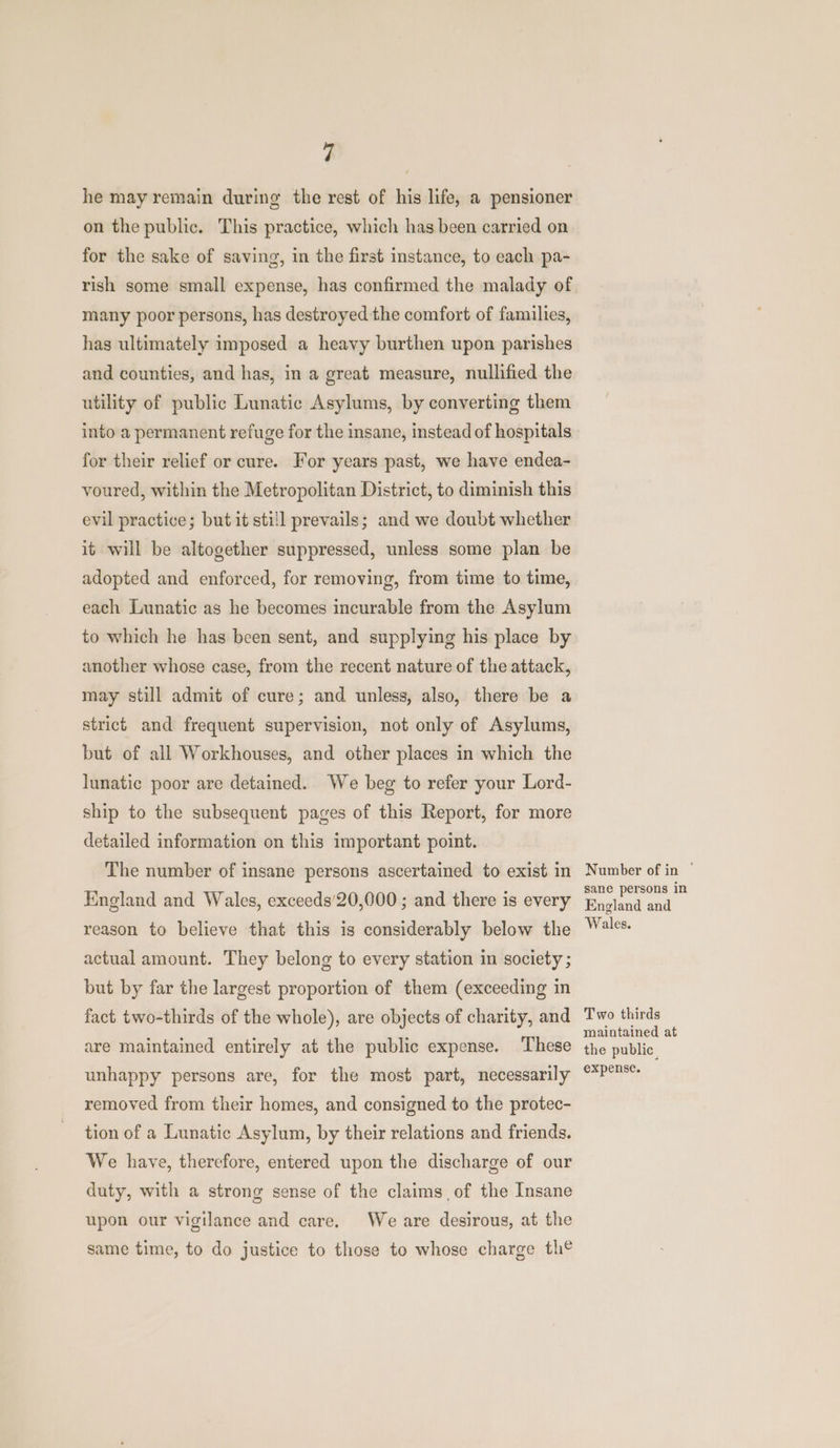 he may remain during the rest of his life, a pensioner on the public. This practice, which has been carried on for the sake of saving, in the first instance, to each pa- rish some small expense, has confirmed the malady of many poor persons, has destroyed the comfort of families, has ultimately imposed a heavy burthen upon parishes and counties, and has, in a great measure, nullified the utility of public Lunatic Asylums, by converting them into a permanent refuge for the insane, instead of hospitals for their relief or cure. For years past, we have endea- voured, within the Metropolitan District, to diminish this evil practice; but it still prevails; and we doubt whether it will be altogether suppressed, unless some plan be adopted and enforced, for removing, from time to time, each Lunatic as he becomes incurable from the Asylum to which he has been sent, and supplying his place by another whose case, from the recent nature of the attack, may still admit of cure; and unless, also, there be a strict and frequent supervision, not only of Asylums, but of all Workhouses, and other places in which the lunatic poor are detained. We beg to refer your Lord- ship to the subsequent pages of this Report, for more detailed information on this important point. The number of insane persons ascertained to exist in England and Wales, exceeds’20,000 ; and there is every reason to believe that this is considerably below the actual amount. They belong to every station in society ; but by far the largest proportion of them (exceeding in fact two-thirds of the whole), are objects of charity, and are maintained entirely at the public expense. These unhappy persons are, for the most part, necessarily removed from their homes, and consigned to the protec- tion of a Lunatic Asylum, by their relations and friends. We have, therefore, entered upon the discharge of our duty, with a strong sense of the claims of the Insane upon our vigilance and care. We are desirous, at the same time, to do justice to those to whose charge th¢ Number of in ° sane persons in England and Wales. Two thirds maintained at the public expense.