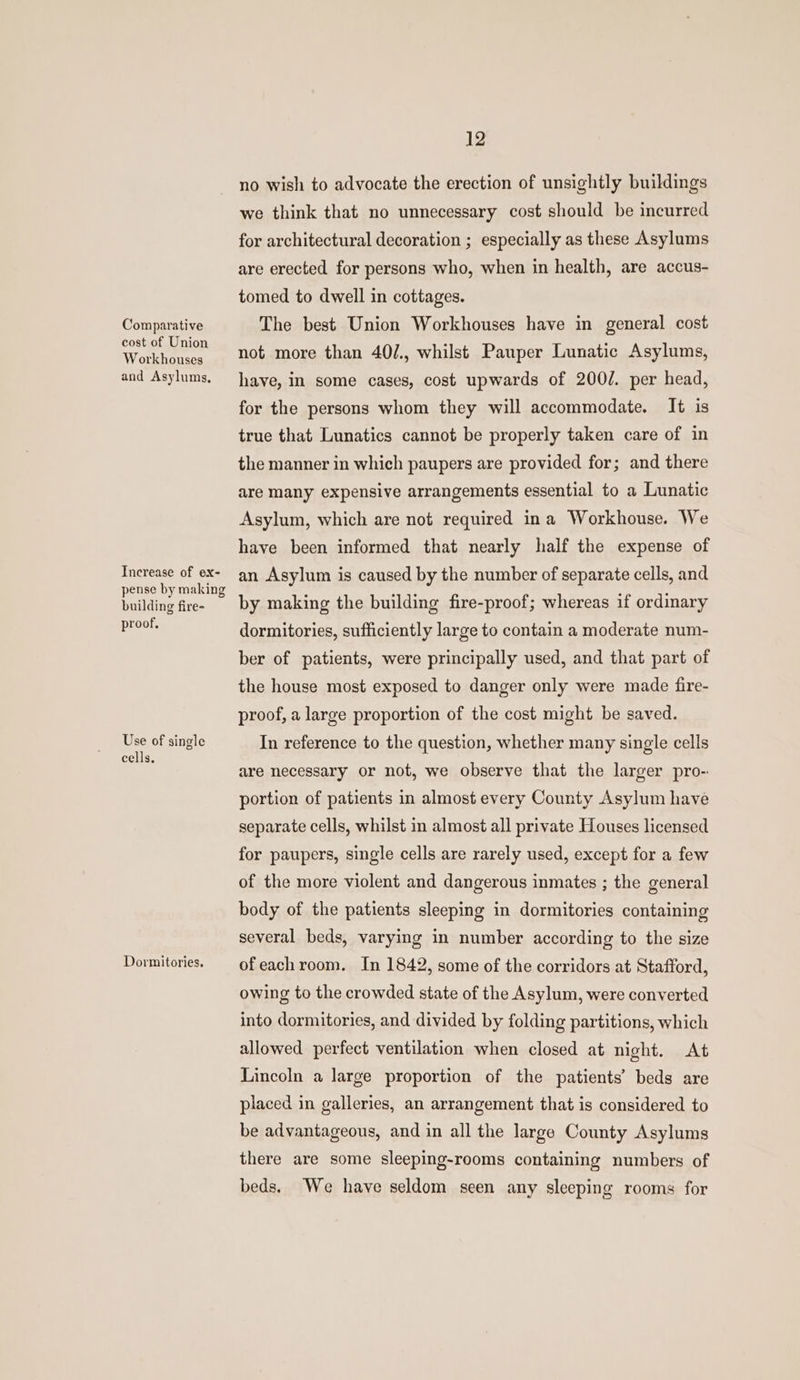 Comparative cost of Union Workhouses and Asylums, Increase of ex- pense by making building fire- proof, Use of single cells. Dormitories. 12 no wish to advocate the erection of unsightly buildings we think that no unnecessary cost should be incurred for architectural decoration ; especially as these Asylums are erected for persons who, when in health, are accus- tomed to dwell in cottages. The best Union Workhouses have in general cost not more than 40/., whilst Pauper Lunatic Asylums, have, in some cases, cost upwards of 200/. per head, for the persons whom they will accommodate. It is true that Lunatics cannot be properly taken care of in the manner in which paupers are provided for; and there are many expensive arrangements essential to a Lunatic Asylum, which are not required ina Workhouse. We have been informed that nearly half the expense of an Asylum is caused by the number of separate cells, and by making the building fire-proof; whereas if ordinary dormitories, sufficiently large to contain a moderate num- ber of patients, were principally used, and that part of the house most exposed to danger only were made fire- proof, a large proportion of the cost might be saved. In reference to the question, whether many single cells are necessary or not, we observe that the larger pro- portion of patients in almost every County Asylum have separate cells, whilst in almost all private Houses licensed for paupers, single cells are rarely used, except for a few of the more violent and dangerous inmates ; the general body of the patients sleeping in dormitories containing several beds, varying in number according to the size ofeachroom. In 1842, some of the corridors at Stafford, owing to the crowded state of the Asylum, were converted into dormitories, and divided by folding partitions, which allowed perfect ventilation when closed at night. At Lincoln a large proportion of the patients’ beds are placed in galleries, an arrangement that is considered to be advantageous, and in all the large County Asylums there are some sleeping-rooms containing numbers of beds. We have seldom seen any sleeping rooms for