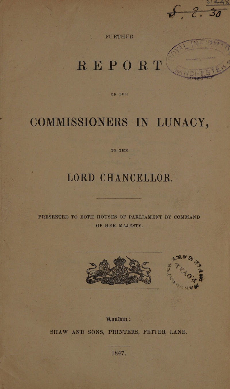 FURTHER Latent NEE: sere A ie igs al re Pee gi iN cao ° Pak br \ , rah, fil &gt; &amp; . FS : ‘ } . ; a FEY Or ~ Me es *&amp; » he rt 4 &gt; by ee A ea ry ¥ is 4 a : 4 2 OF THE COMMISSIONERS IN LUNACY, TO THE LORD CHANCELLOR. PRESENTED TO BOTH HOUSES OF PARLIAMENT BY COMMAND OF HER MAJESTY. — London; SHAW AND SONS, PRINTERS, FETTER LANE, 1847, —