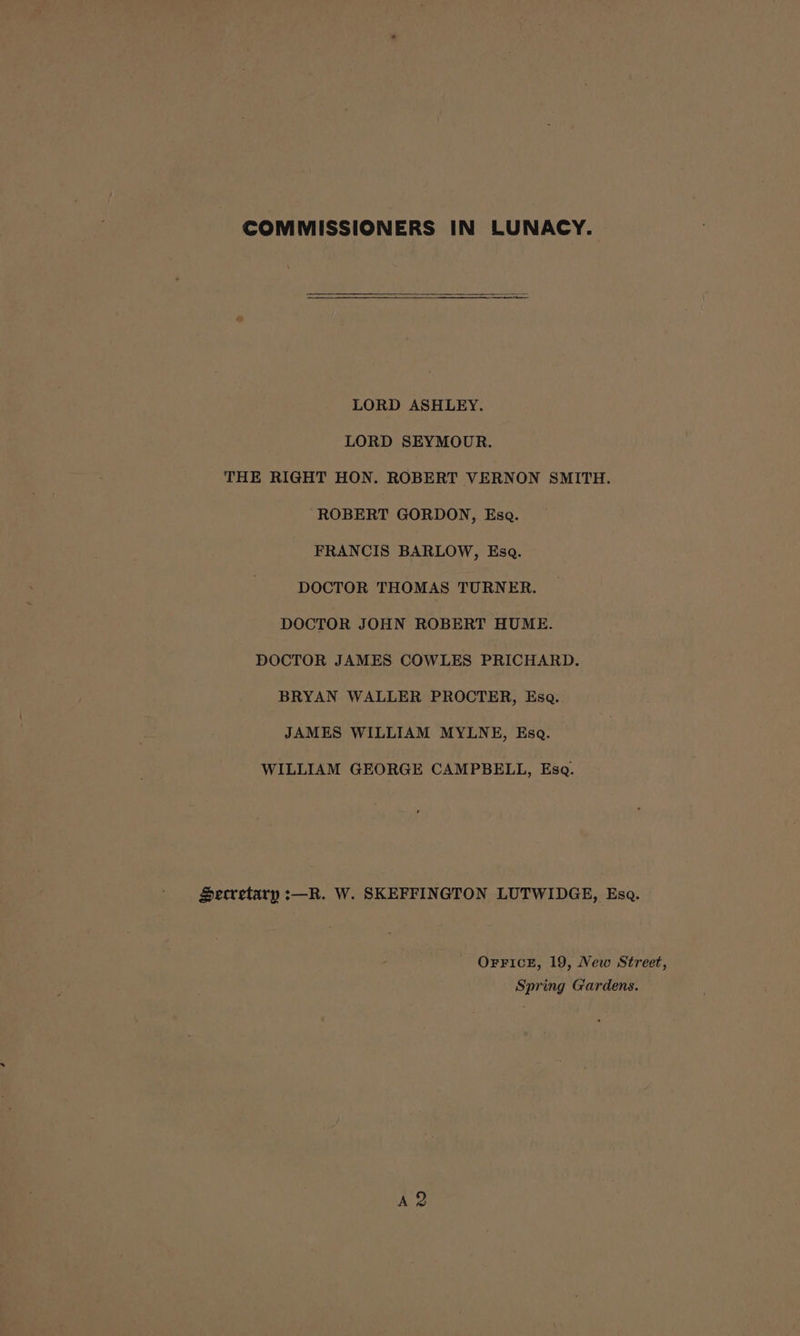 LORD ASHLEY. LORD SEYMOUR. THE RIGHT HON. ROBERT VERNON SMITH. ‘ROBERT GORDON, Esa. FRANCIS BARLOW, Esa. DOCTOR THOMAS TURNER. DOCTOR JOHN ROBERT HUME. DOCTOR JAMES COWLES PRICHARD. BRYAN WALLER PROCTER, Esa. JAMES WILLIAM MYLNE, Eso. WILLIAM GEORGE CAMPBELL, Esq. Secretary :—R. W. SKEFFINGTON LUTWIDGE, Esa. OFFICE, 19, New Street, Spring Gardens. A 2