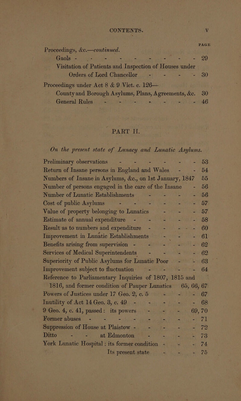 CONTENTS. | Vv PAGE Proceedings, &c.—continued. Gaols - _- - - - - - - - 29 Visitation of Patients and Inspection of Houses under : Orders of Lord Chancellor _ - - - - 30 Proceedings under Act 8 & 9 Vict. c. 126— | County and Borough Asylums, Plans, Agreements, &e. 30 General Rules — - - - - - - - 46 Vee W sip kee hh On the present state of Lunacy and Lunatic Asylums. Preliminary observations —- - - - - - 58 Return of Insane persons in England and Wales _ - - 54 Numbers of Insane in Asylums, &c., on Ist January, 1847 55 Number of persons engaged in the care of the Insane - 56 Number of Lunatic Establishments - - - - 656 Cost of public Asylums : - - - - - d? Value of property belonging to Lunatics - - - 57 Estimate of annual expenditure - - - - - 68 Result as to numbers and expenditure - - - - - 60 Improvement in Lunatic Establishments = Shit so Benefits arising from supervision - - - - - 62 Services of Medical Superintendents —- - - - 62 Superiority of Public Asylums for Lunatic Poor — - - 63 Improvement subject to fluctuation —- - - = 64 Reference to Parliamentary Inquiries of 1807, 1815 and 1816, and former condition of Pauper Lunatics 65, 66, 67 Powers of Justices under 17 Geo. 2, c. 5 . - - 6? Tnutility of Act 14 Geo. 3, 6.49 - - - - - 68 9 Geo. 4, c. 41, passed: its powers — - ~ - 69, 70 Former abuses - - ~ - - - - epee Suppression of House at Plaistow - - - - - 2 Ditto - - at Edmonton - - - - @3 York Lunatic Hospital : its former condition - - - 74 Its present. state - - - 75